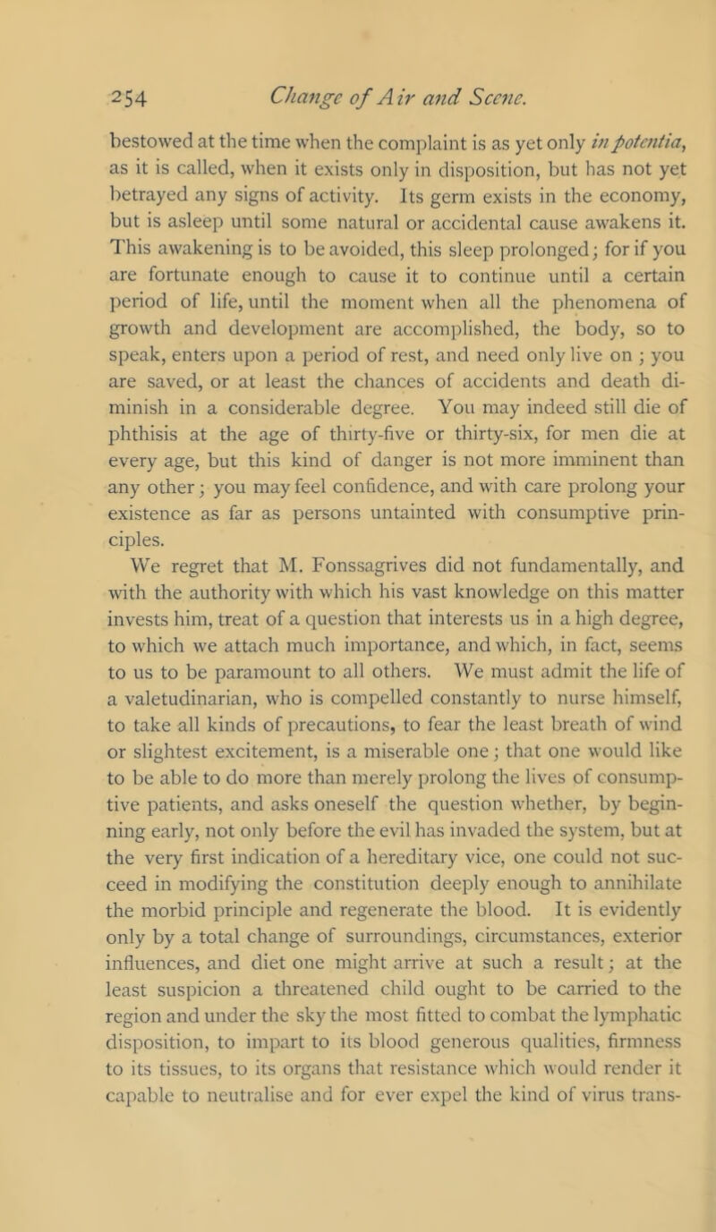 bestowed at the time when the complaint is as yet only inpotentia, as it is called, when it exists only in disposition, but has not yet betrayed any signs of activity. Its germ exists in the economy, but is asleep until some natural or accidental cause awakens it. This awakening is to be avoided, this sleep prolonged; for if you are fortunate enough to cause it to continue until a certain period of life, until the moment when all the phenomena of growth and development are accomplished, the body, so to speak, enters upon a period of rest, and need only live on ; you are saved, or at least the chances of accidents and death di- minish in a considerable degree. You may indeed still die of phthisis at the age of thirty-five or thirty-six, for men die at every age, but this kind of danger is not more imminent than any other; you may feel confidence, and with care prolong your existence as far as persons untainted with consumptive prin- ciples. We regret that M. Fonssagrives did not fundamentally, and with the authority with which his vast knowledge on this matter invests him, treat of a question that interests us in a high degree, to which we attach much importance, and which, in fact, seems to us to be paramount to all others. We must admit the life of a valetudinarian, who is compelled constantly to nurse himself, to take all kinds of precautions, to fear the least breath of wind or slightest excitement, is a miserable one; that one would like to be able to do more than merely prolong the lives of consump- tive patients, and asks oneself the question whether, by begin- ning early, not only before the evil has invaded the system, but at the very first indication of a hereditary vice, one could not suc- ceed in modifying the constitution deeply enough to annihilate the morbid principle and regenerate the blood. It is evidently only by a total change of surroundings, circumstances, exterior influences, and diet one might arrive at such a result; at the least suspicion a threatened child ought to be carried to the region and under the sky the most fitted to combat the lymphatic disposition, to impart to its blood generous qualities, firmness to its tissues, to its organs that resistance which would render it capable to neutralise and for ever expel the kind of virus trans-