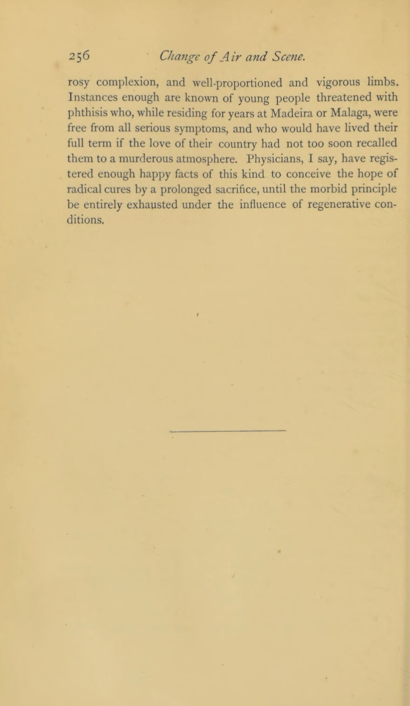 rosy complexion, and well-proportioned and vigorous limbs. Instances enough are known of young people threatened with phthisis who, while residing for years at Madeira or Malaga, were free from all serious symptoms, and who would have lived their full term if the love of their country had not too soon recalled them to a murderous atmosphere. Physicians, I say, have regis- tered enough happy facts of this kind to conceive the hope of radical cures by a prolonged sacrifice, until the morbid principle be entirely exhausted under the influence of regenerative con- ditions.