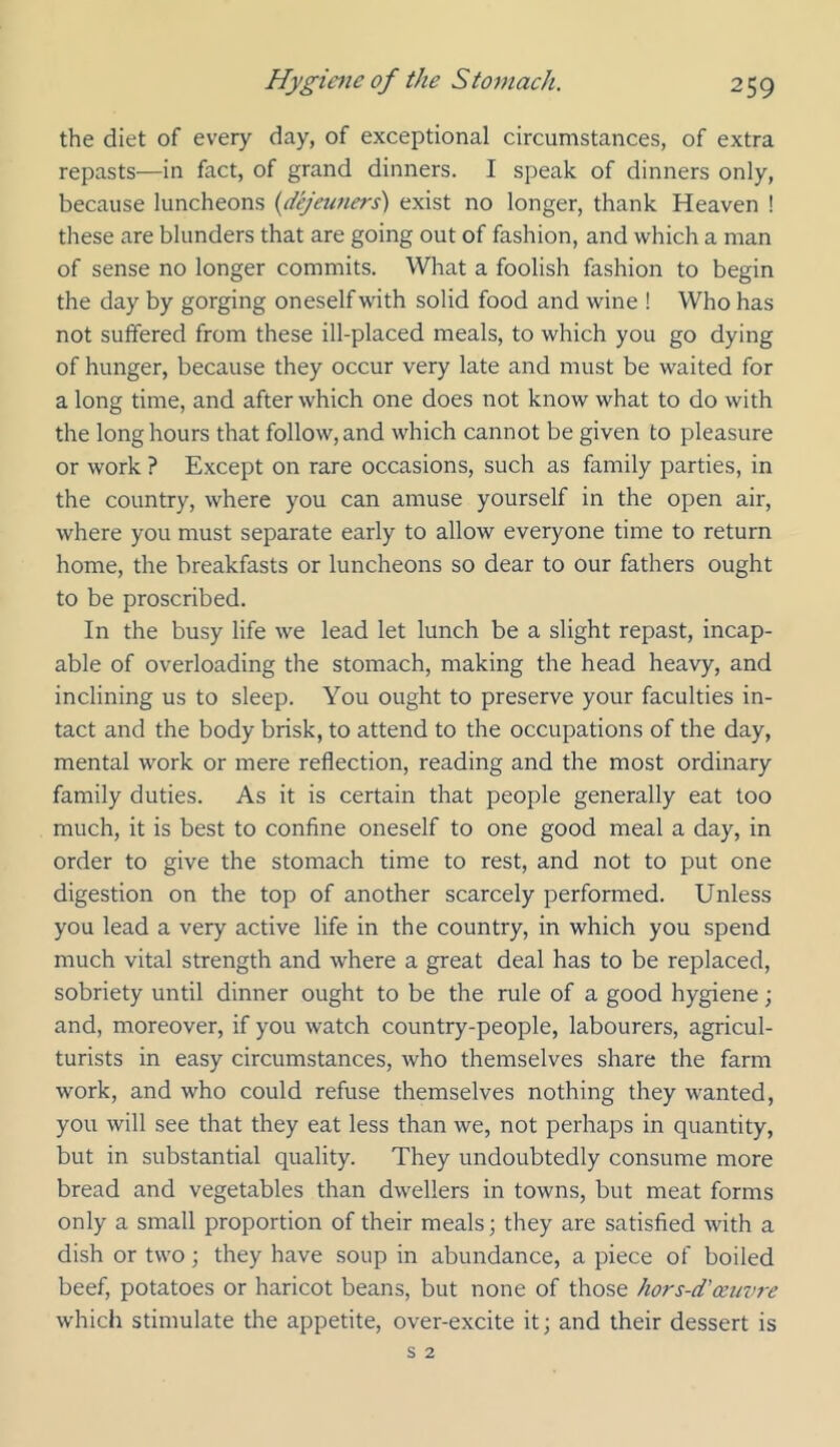 the diet of every day, of exceptional circumstances, of extra repasts—in fact, of grand dinners. I speak of dinners only, because luncheons {dejeuners) exist no longer, thank Heaven ! these are blunders that are going out of fashion, and which a man of sense no longer commits. What a foolish fashion to begin the day by gorging oneself with solid food and wine ! Who has not suffered from these ill-placed meals, to which you go dying of hunger, because they occur very late and must be waited for a long time, and after which one does not know what to do with the long hours that follow, and which cannot be given to pleasure or work ? Except on rare occasions, such as family parties, in the country, where you can amuse yourself in the open air, where you must separate early to allow everyone time to return home, the breakfasts or luncheons so dear to our fathers ought to be proscribed. In the busy life we lead let lunch be a slight repast, incap- able of overloading the stomach, making the head heavy, and inclining us to sleep. You ought to preserve your faculties in- tact and the body brisk, to attend to the occupations of the day, mental work or mere reflection, reading and the most ordinary family duties. As it is certain that people generally eat too much, it is best to confine oneself to one good meal a day, in order to give the stomach time to rest, and not to put one digestion on the top of another scarcely performed. Unless you lead a very active life in the country, in which you spend much vital strength and where a great deal has to be replaced, sobriety until dinner ought to be the rule of a good hygiene; and, moreover, if you watch country-people, labourers, agricul- turists in easy circumstances, who themselves share the farm work, and who could refuse themselves nothing they wanted, you will see that they eat less than we, not perhaps in quantity, but in substantial quality. They undoubtedly consume more bread and vegetables than dwellers in towns, but meat forms only a small proportion of their meals; they are satisfied with a dish or two; they have soup in abundance, a piece of boiled beef, potatoes or haricot beans, but none of those hors-d'oeuvre w'hich stimulate the appetite, over-excite it; and their dessert is