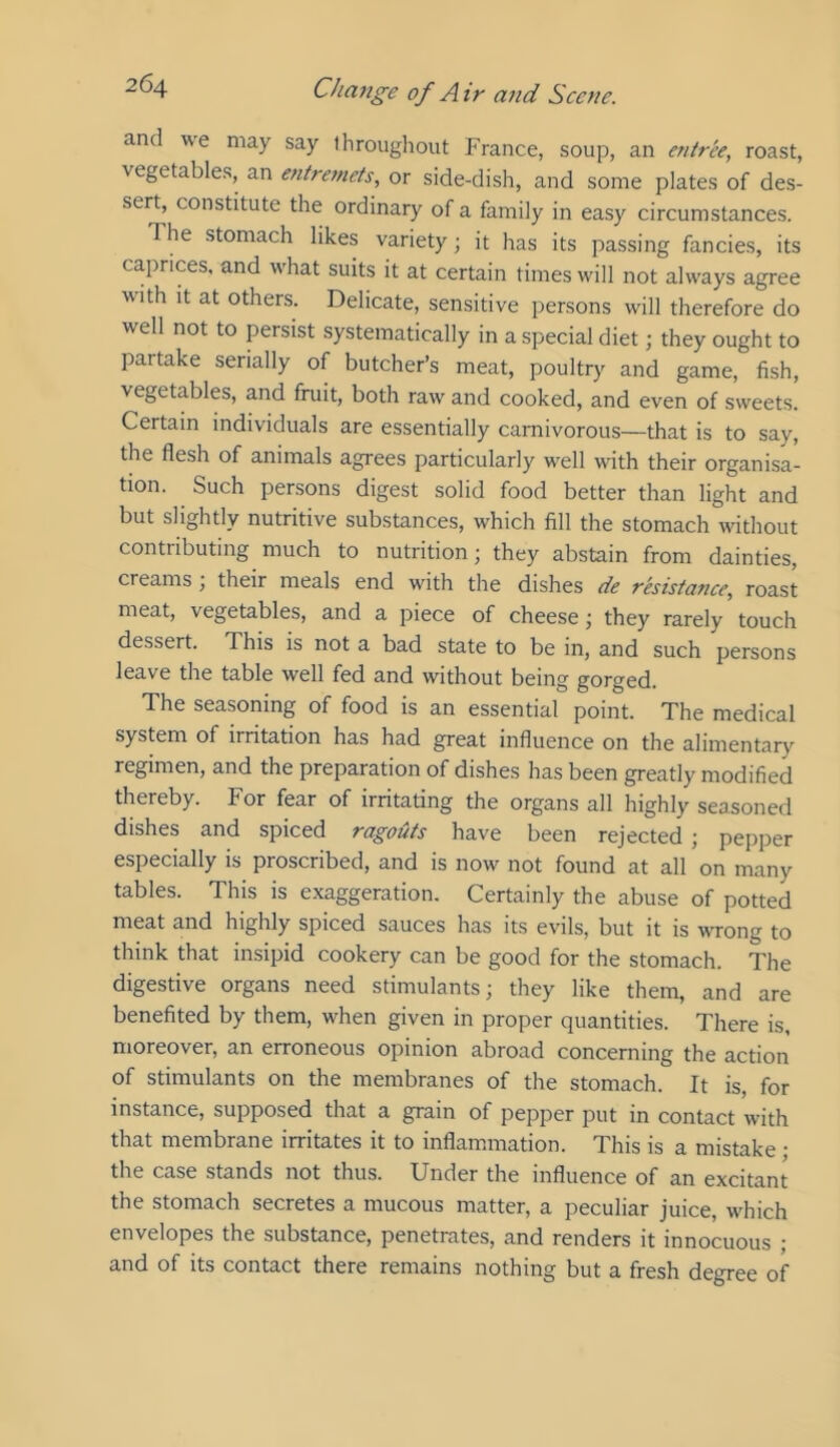 and we may say throughout France, soup, an entree, roast, vegetables, an entremets, or side-dish, and some plates of des- sert, constitute the ordinary of a family in easy circumstances. The stomach likes variety; it has its passing fancies, its caprices, and what suits it at certain times will not always agree with it at others. Delicate, sensitive persons will therefore do well not to persist systematically in a special diet; they ought to partake serially of butcher’s meat, poultry and game, fish, vegetables, and fruit, both raw and cooked, and even of sweets. Certain individuals are essentially carnivorous—that is to say, the flesh of animals agrees particularly w'ell with their organisa- tion. Such persons digest solid food better than light and but slightly nutritive substances, which fill the stomach w'ithout contributing much to nutrition; they abstain from dainties, creams , their meals end with the dishes de resistance, roast meat, vegetables, and a piece of cheese; they rarely touch dessert. This is not a bad state to be in, and such persons leave the table well fed and without being gorged. The seasoning of food is an essential point. The medical system of irritation has had great influence on the alimentary regimen, and the preparation of dishes has been greatly modified thereby. For fear of irritating the organs all highly seasoned dishes and spiced ragouts have been rejected ; pepper especially is proscribed, and is now not found at all on many tables. This is exaggeration. Certainly the abuse of potted meat and highly spiced sauces has its evils, but it is wTong to think that insipid cookery can be good for the stomach. The digestive organs need stimulants; they like them, and are benefited by them, w'hen given in proper quantities. There is, moreover, an erroneous opinion abroad concerning the action of stimulants on the membranes of the stomach. It is, for instance, supposed that a grain of pepper put in contact with that membrane irritates it to inflammation. This is a mistake • the case stands not thus. Under the influence of an excitant the stomach secretes a mucous matter, a peculiar juice, w'hich envelopes the substance, penetrates, and renders it innocuous ; and of its contact there remains nothing but a fresh degree of
