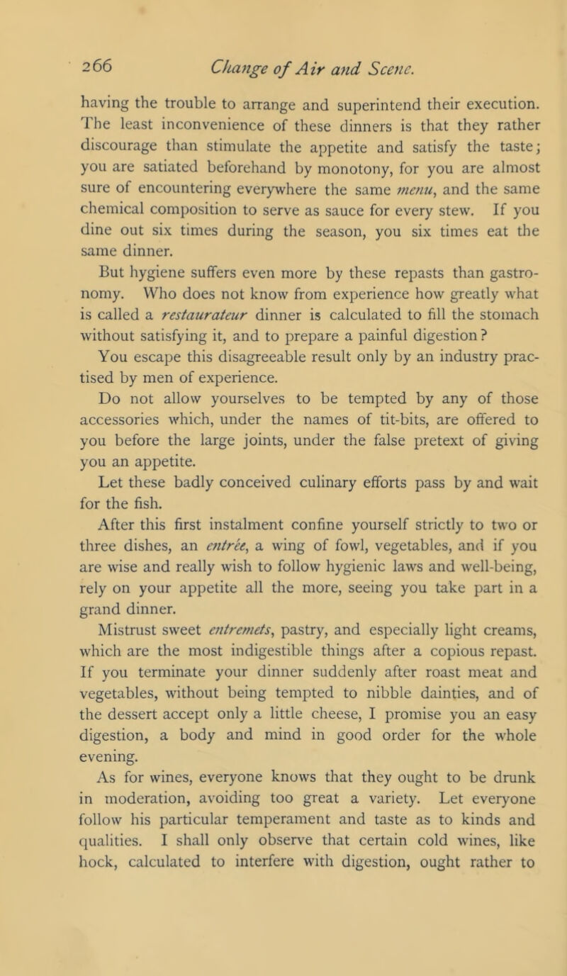 having the trouble to arrange and superintend their execution. The least inconvenience of these dinners is that they rather discourage than stimulate the appetite and satisfy the taste; you are satiated beforehand by monotony, for you are almost sure of encountering everywhere the same metm, and the same chemical composition to serve as sauce for every stew. If you dine out six times during the season, you six times eat the same dinner. But hygiene suffers even more by these repasts than gastro- nomy. Who does not know from experience how greatly what is called a restaurateur dinner is calculated to fill the stomach without satisfying it, and to prepare a painful digestion ? You escape this disagreeable result only by an industry prac- tised by men of experience. Do not allow yourselves to be tempted by any of those accessories which, under the names of tit-bits, are offered to you before the large joints, under the false pretext of giving you an appetite. Let these badly conceived culinary efforts pass by and wait for the fish. After this first instalment confine yourself strictly to two or three dishes, an entree, a wing of fowl, vegetables, and if you are wise and really wish to follow hygienic laws and well-being, rely on your appetite all the more, seeing you take part in a grand dinner. Mistrust sweet entremets, pastry, and especially light creams, which are the most indigestible things after a copious repast. If you terminate your dinner suddenly after roast meat and vegetables, without being tempted to nibble dainties, and of the dessert accept only a little cheese, I promise you an easy digestion, a body and mind in good order for the whole evening. As for wines, everyone knows that they ought to be drunk in moderation, avoiding too great a variety. Let everyone follow his particular temperament and taste as to kinds and qualities. I shall only observe that certain cold wines, like hock, calculated to interfere with digestion, ought rather to