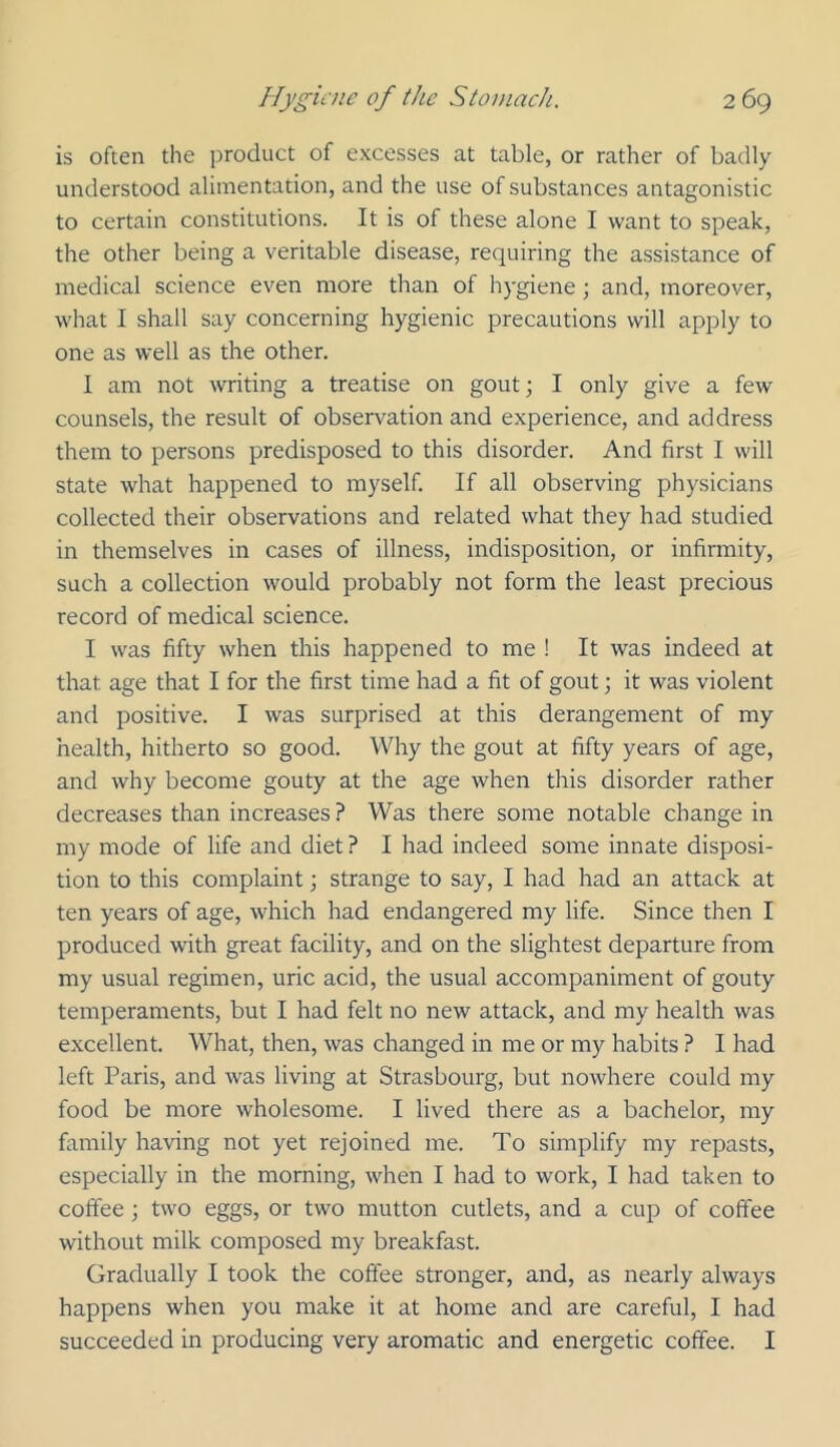 is often the product of excesses at table, or rather of badly understood alimentation, and the use of substances antagonistic to certain constitutions. It is of these alone I want to speak, the other being a veritable disease, requiring the assistance of medical science even more than of hygiene; and, moreover, what I shall say concerning hygienic precautions will apply to one as well as the other. I am not writing a treatise on gout; I only give a few counsels, the result of observation and experience, and address them to persons predisposed to this disorder. And first I will state what happened to myself. If all observing physicians collected their observations and related what they had studied in themselves in cases of illness, indisposition, or infirmity, such a collection would probably not form the least precious record of medical science. I was fifty when this happened to me ! It was indeed at that age that I for the first time had a fit of gout; it was violent and positive. I was surprised at this derangement of my health, hitherto so good. Why the gout at fifty years of age, and why become gouty at the age when this disorder rather decreases than increases ? Was there some notable change in my mode of life and diet ? I had indeed some innate disposi- tion to this complaint; strange to say, I had had an attack at ten years of age, which had endangered my life. Since then I produced with great facility, and on the slightest departure from my usual regimen, uric acid, the usual accompaniment of gouty temperaments, but I had felt no new attack, and my health was excellent. What, then, was changed in me or my habits ? I had left Paris, and was living at Strasbourg, but nowhere could my food be more wholesome. I lived there as a bachelor, my family having not yet rejoined me. To simplify my repasts, especially in the morning, when I had to work, I had taken to coffee \ two eggs, or two mutton cutlets, and a cup of coffee without milk composed my breakfast. Gradually I took the coffee stronger, and, as nearly always happens when you make it at home and are careful, I had succeeded in producing very aromatic and energetic coffee. I