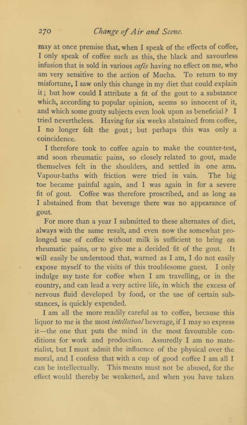may at once premise that, when I speak of the effects of coffee, I only speak of coffee such as this, the black and savourless infusion that is sold in various cafes having no effect on me, who am very sensitive to the action of Mocha. To return to my misfortune, I saw only this change in my diet that could explain it; but how could I attribute a fit of the gout to a substance which, according to popular opinion, seems so innocent of it, and which some gouty subjects even look upon as beneficial ? I tried nevertheless. Having for six weeks abstained from coffee, I no longer felt the gout; but perhaps this was only a coincidence. I therefore took to coffee again to make the counter-test, and soon rheumatic pains, so closely related to gout, made themselves felt in the shoulders, and settled in one arm. Vapour-baths with friction were tried in vain. The big toe became painful again, and I was again in for a severe fit of gout. Coffee was therefore proscribed, and as long as I abstained from that beverage there was no appearance of gout. For more than a year I submitted to these alternates of diet, always with the same result, and even now the somewhat pro- longed use of coffee without milk is sufficient to bring on rheumatic pains, or to give me a decided fit of the gout. It will easily be understood that, warned as I am, I do not easily expose myself to the visits of this troublesome guest. I only indulge my taste for coffee when I am travelling, or in the country, and can lead a very active life, in which the excess of nervous fluid developed by food, or the use of certain sub- stances, is quickly expended. I am all the more readily careful as to coffee, because this liquor to me is the most intcUcctual\i(i\txdig<t, if I may so express it—the one that puts the mind in the most favourable con- ditions for work and production. Assuredly I am no mate- rialist, but I must admit the influence of the physical over the moral, and I confess that with a cup of good coffee I am all I can be intellectually. This means must not be abused, for the effect would thereby be weakened, and when you have taken