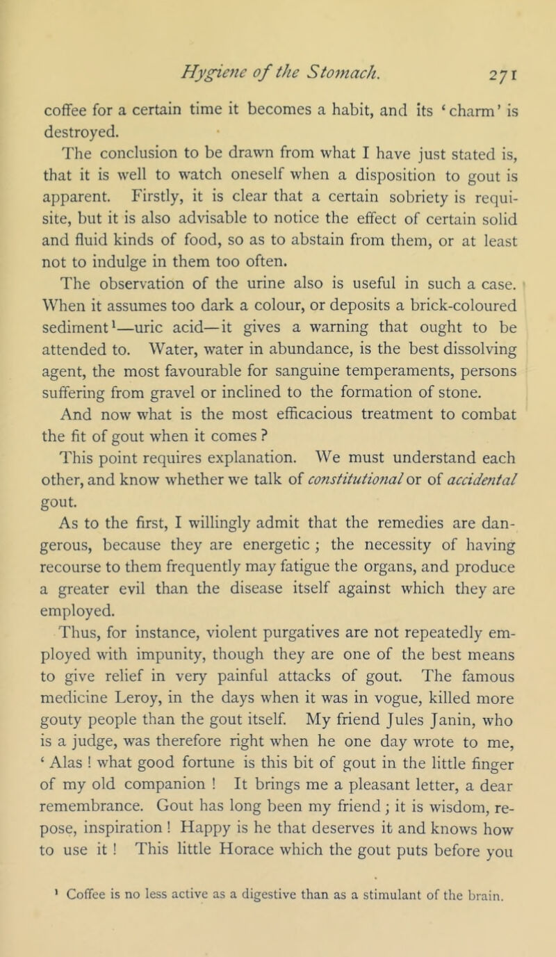 coffee for a certain time it becomes a habit, and its ‘charm’ is destroyed. The conclusion to be drawn from what I have just stated is, that it is well to watch oneself when a disposition to gout is apparent. Firstly, it is clear that a certain sobriety is requi- site, but it is also advisable to notice the effect of certain solid and fluid kinds of food, so as to abstain from them, or at least not to indulge in them too often. The observation of the urine also is useful in such a case. When it assumes too dark a colour, or deposits a brick-coloured sediment'—uric acid—it gives a warning that ought to be attended to. Water, water in abundance, is the best dissolving agent, the most favourable for sanguine temperaments, persons suffering from gravel or inclined to the formation of stone. And now what is the most efficacious treatment to combat the fit of gout when it comes ? This point requires explanation. We must understand each other, and know whether we talk of constitutional or of accidmtal gout. As to the first, I willingly admit that the remedies are dan- gerous, because they are energetic ; the necessity of having recourse to them frequently may fatigue the organs, and produce a greater evil than the disease itself against which they are employed. Thus, for instance, violent purgatives are not repeatedly em- ployed with impunity, though they are one of the best means to give relief in very painful attacks of gout. The famous medicine Leroy, in the days when it was in vogue, killed more gouty people than the gout itself. My friend Jules Janin, who is a judge, was therefore right when he one day wrote to me, ‘ Alas ! what good fortune is this bit of gout in the little finger of my old companion ! It brings me a pleasant letter, a dear remembrance. Gout has long been my friend; it is wisdom, re- pose, inspiration ! Happy is he that deserves it and knows how to use it ! This little Horace which the gout puts before you ' Coffee is no less active as a digestive than as a stimulant of the brain.