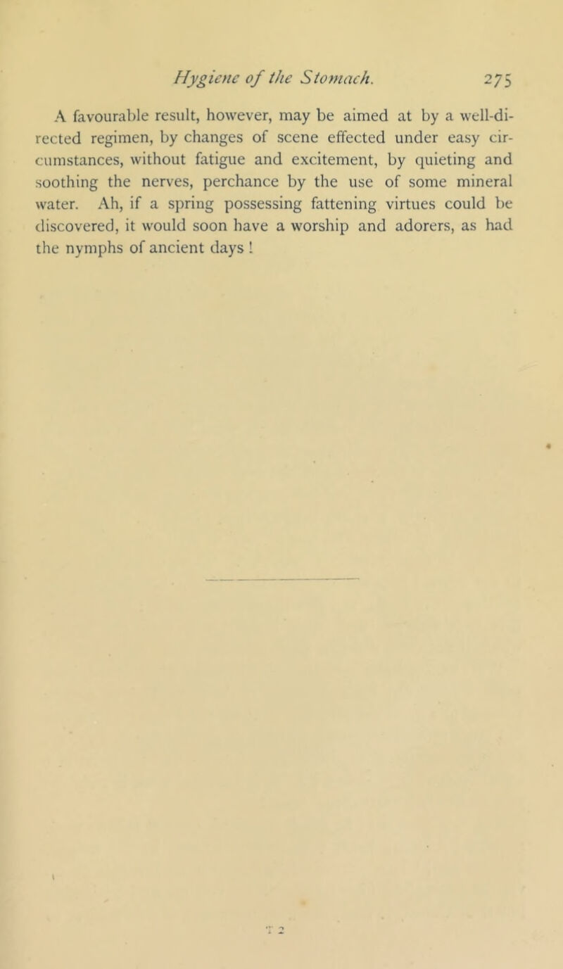 A favourable result, however, may be aimed at by a well-di- rected regimen, by changes of scene effected under easy cir- cumstances, without fatigue and excitement, by quieting and soothing the nerves, perchance by the use of some mineral water. Ah, if a spring possessing fattening virtues could be discovered, it would soon have a worship and adorers, as had the nymphs of ancient days 1