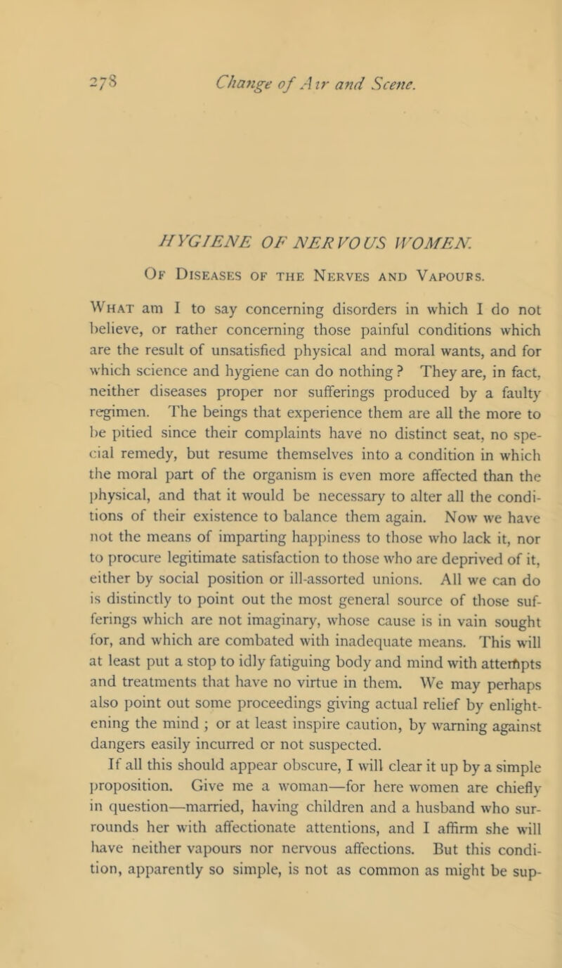 HYGIENE OE NERVOUS WOMEN Of Diseases of the Nerves and Vapours. What am I to say concerning disorders in which I do not believe, or rather concerning those painful conditions which are the result of unsatisfied physical and moral wants, and for which science and hygiene can do nothing ? They are, in fact, neither diseases proper nor sufferings produced by a faulty regimen. 'Fhe beings that experience them are all the more to be pitied since their complaints have no distinct seat, no spe- cial remedy, but resume themselves into a condition in which the moral part of the organism is even more affected than the physical, and that it would be necessary to alter all the condi- tions of their existence to balance them again. Now we have not the means of imparting happiness to those who lack it, nor to procure legitimate satisfaction to those who are deprived of it, either by social position or ill-assorted unions. All we can do is distinctly to point out the most general source of those suf- ferings which are not imaginary, whose cause is in vain sought for, and which are combated with inadequate means. This will at least put a stop to idly fatiguing body and mind with attempts and treatments that have no virtue in them. We may perhaps also point out some proceedings giving actual relief by enlight- ening the mind ; or at least inspire caution, by warning against dangers easily incurred or not suspected. If all this should appear obscure, I will clear it up by a simple proposition. Give me a woman—for here women are chiefly in question—married, having children and a husband who sur- rounds her with affectionate attentions, and I affirm she will Irave neither vapours nor nervous affections. But this condi- tion, apparently so simple, is not as common as might be sup-