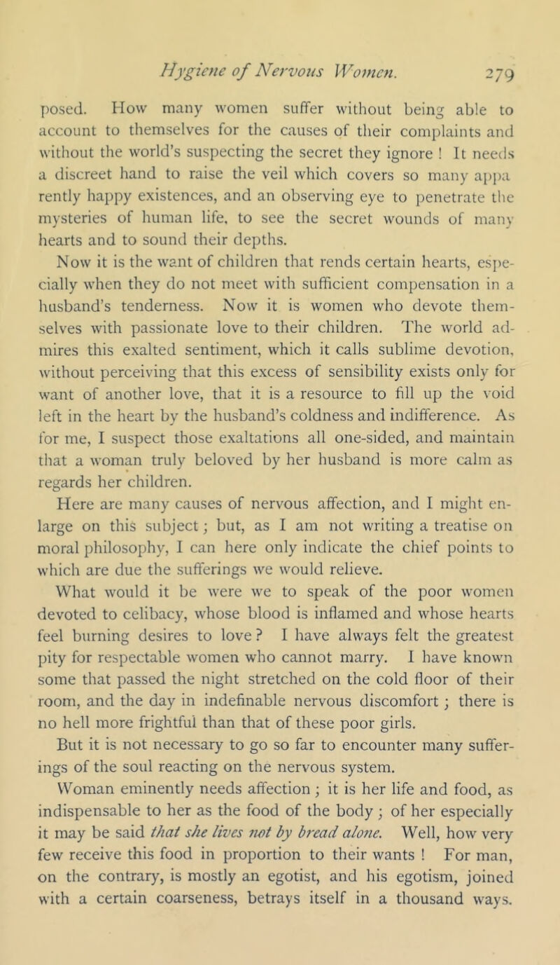 posed. How many women suffer without being able to account to themselves for the causes of their complaints and without the world’s suspecting the secret they ignore ! It needs a discreet hand to raise the veil which covers so many appa rently happy existences, and an observing eye to penetrate the mysteries of human life, to see the secret wounds of many hearts and to sound their depths. Now it is the want of children that rends certain hearts, csi)e- cially when they do not meet with sufficient compensation in a husband’s tenderness. Now it is women who devote them- selves with passionate love to their children. The world ad- mires this exalted sentiment, which it calls sublime devotion, without perceiving that this excess of sensibility exists only for want of another love, that it is a resource to fill up the void left in the heart by the husband’s coldness and indifference. As for me, I suspect those exaltations all one-sided, and maintain that a woman truly beloved by her husband is more calm as regards her children. Here are many causes of nervous affection, and I might en- large on this subject j but, as I am not writing a treatise on moral philosophy, I can here only indicate the chief points to which are due the sufferings we would relieve. What would it be were we to speak of the poor women devoted to celibacy, whose blood is inflamed and whose hearts feel burning desires to love ? I have always felt the greatest pity for respectable women who cannot marry. I have known some that passed the night stretched on the cold floor of their room, and the day in indefinable nervous discomfort; there is no hell more frightful than that of these poor girls. But it is not necessary to go so far to encounter many suffer- ings of the soul reacting on the nervous system. Woman eminently needs affection ; it is her life and food, as indispensable to her as the food of the body ; of her especially it may be said that she lives not by bread alone. Well, how very few receive this food in proportion to their wants ! For man, on the contrary, is mostly an egotist, and his egotism, joined with a certain coarseness, betrays itself in a thousand ways.