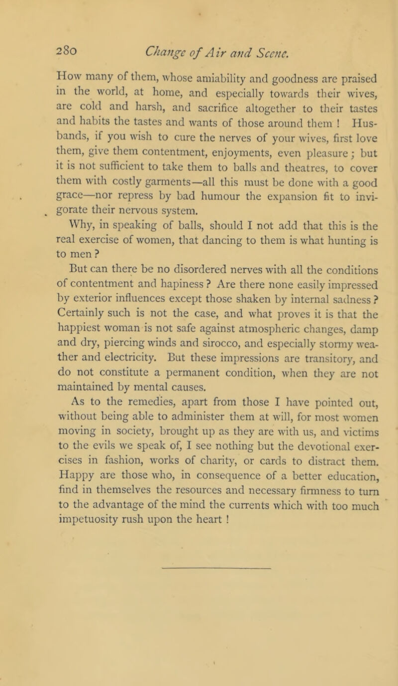 How many of them, whose amiability and goodness are praised in the world, at home, and especially towards their wives, are cold and harsh, and sacrifice altogether to their tastes and habits the tastes and wants of those around them ! Hus- bands, if you wish to cure the nerves of your wives, first love them, give them contentment, enjoyments, even pleasure; but it is not sufficient to take them to balls and theatres, to cover them with costly garments—all this must be done with a good grace—nor repress by bad humour the expansion fit to invi- gorate their nervous system. Why, in speaking of balls, should I not add tliat this is the real exercise of women, that dancing to them is what hunting is to men ? But can there be no disordered nerves with all the conditions of contentment and hairiness ? Are there none easily impressed by exterior influences except those shaken by internal sadness ? Certainly such is not the case, and what proves it is that the happiest woman is not safe against atmospheric changes, damp and dry, piercing winds and sirocco, and especially stormy wea- ther and electricity. But these impressions are transitory, and do not constitute a permanent condition, when they are not maintained by mental causes. As to the remedies, apart from those I have pointed out, without being able to administer them at will, for most women moving in society, brought up as they are w'ith us, and victims to the evils we speak of, I see nothing but the devotional exer- cises in fashion, works of charity, or cards to distract them. Happy are those who, in consequence of a better education, find in themselves the resources and necessary firmness to turn to the advantage of the mind the currents which with too much impetuosity rush upon the heart !
