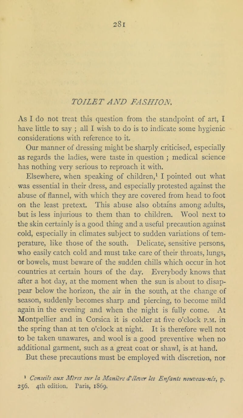 TOILET AND FASHION As I do not treat this question from the standpoint of art, I have little to say ; all I wish to do is to indicate some hygienic considerations with reference to it. Our manner of dressing might be sharply criticised, especially as regards the ladies, were taste in question ; medical science has nothing very serious to reproach it with. Elsewhere, when speaking of children,^ I pointed out what was essential in their dress, and especially protested against the abuse of flannel, with which they are covered from head to foot on the least pretext. This abuse also obtains among adults, but is less injurious to them than to children. Wool next to the skin certainly is a good thing and a useful precaution against cold, especially in climates subject to sudden variations of tem- perature, like those of the south. Delicate, sensitive persons, who easily catch cold and must take care of their throats, lungs, or bowels, must beware of the sudden chills which occur in hot countries at certain hours of the day. Everybody knows that after a hot day, at the moment when the sun is about to disap- pear below the horizon, the air in the south, at the change of season, suddenly becomes sharp and piercing, to become mild again in the evening and when the night is fully come. At Montpellier and in Corsica it is colder at five o’clock p.m. in the spring than at ten o’clock at night. It is therefore well not to be taken unawares, and wool is a good preventive when no additional garment, such as a great coat or shawl, is at hand. But these precautions must be employed with discretion, nor ' Conseih attx Mires sur la Maniirc delever les Enfants nouveau-nes, p. 256. 4th edition. Paris, 1869.