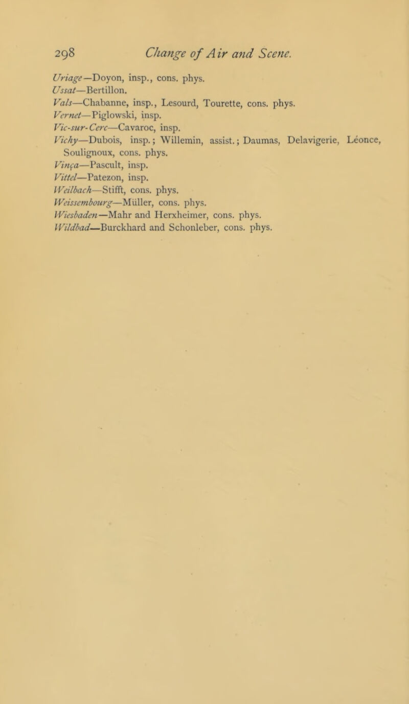 Uriage—Doyon, insp., cons. phys. Ussat—Bertillon. Vais—Chabanne, insp., Lesourd, Tourette, cons. phys. Vernet—Piglowski, insp. Vic-sur-Cerc—Cavaroc, insp. Vichy—Dubois, insp.; Willemin, assist.; Daumas, Delavigerie, Leonce, Soulignoux, cons. phys. Vinfa—Pascult, insp. Vittel—Patezon, insp. IVeilbach—StifTt, cons. phys. IVeissembourg—Muller, cons. phys. IViesbaden—Mahr and Herxheimer, cons. phys. Wildbad—Burckhard and Schonleber, cons. phys.