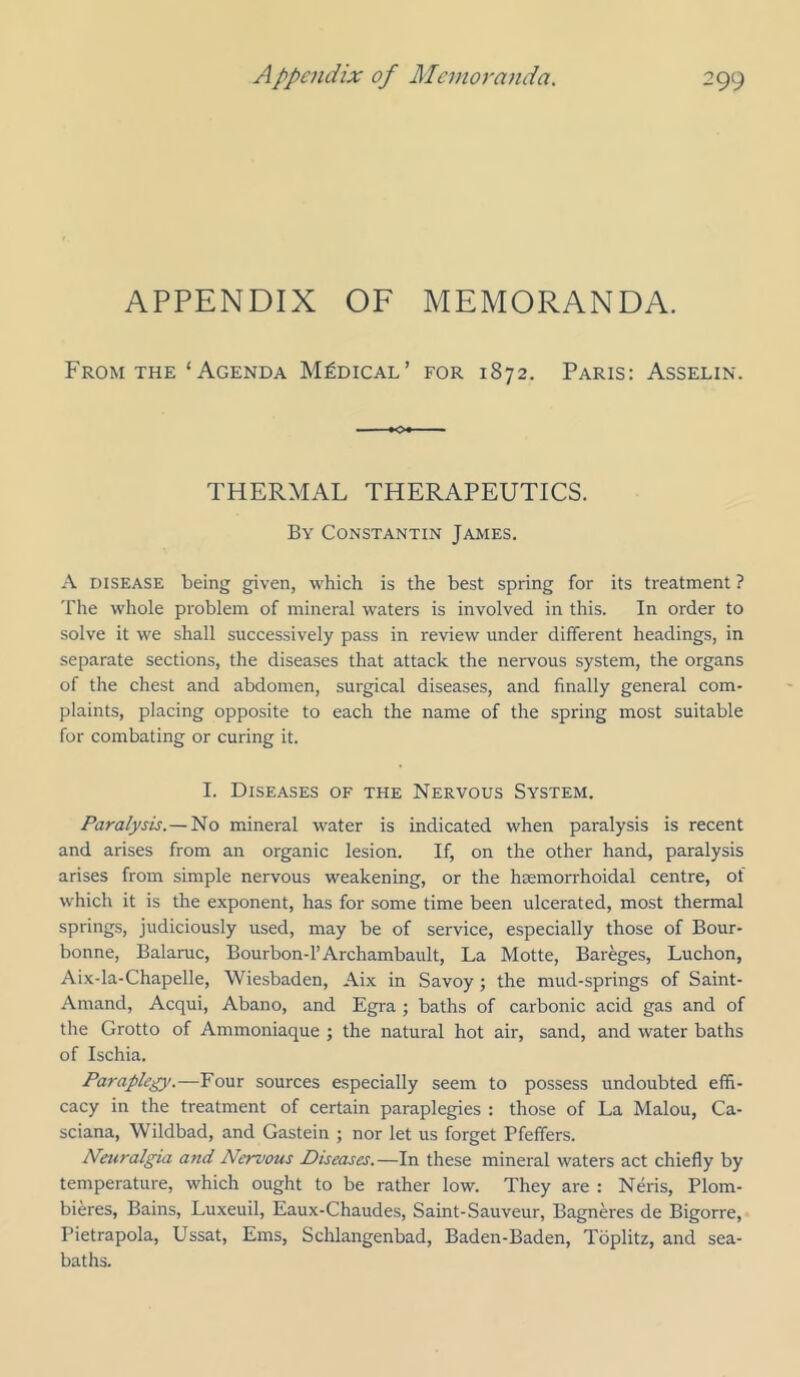 APPENDIX OF MEMORANDA. From THE‘Agenda Medical’ for 1872. Paris: Asselin. THERMAL THERAPEUTICS. By Constantin James. A disease being given, which is the best spring for its treatment ? The whole problem of mineral waters is involved in this. In order to solve it we shall successively pass in review under different headings, in separate sections, the diseases that attack the nervous system, the organs of the chest and abdomen, surgical diseases, and finally general com- plaints, placing opposite to each the name of the spring most suitable for combating or curing it. I. Diseases of the Nervous System. Paralysis. — No mineral water is indicated when paralysis is recent and arises from an organic lesion. If, on the other hand, paralysis arises from simple nervous weakening, or the hiemorrhoidal centre, of which it is the exponent, has for some time been ulcerated, most thermal springs, judiciously used, may be of service, especially those of Bour- bonne, Balaruc, Bourbon-l’Archambault, La Motte, Bareges, Luchon, Aix-la-Chapelle, Wiesbaden, Aix in Savoy; the mud-springs of Saint- Amand, Acqui, Abano, and Egra ; baths of carbonic acid gas and of the Grotto of Ammoniaque ; the natural hot air, sand, and water baths of Ischia. Paraplegy.—Four sources especially seem to possess undoubted effi- cacy in the treatment of certain paraplegies : those of La Malou, Ca- sciana, Wildbad, and Gastein ; nor let us forget Pfeffers. Neuralgia and Nervous Diseases.—In these mineral waters act chiefly by temperature, which ought to be rather low. They are : Neris, Plom- bieres, Bains, Luxeuil, Eaux-Chaudes, Saint-Sauveur, Bagneres de Bigorre, Pietrapola, Ussat, Ems, Schlangenbad, Baden-Baden, Tdplitz, and sea- baths.