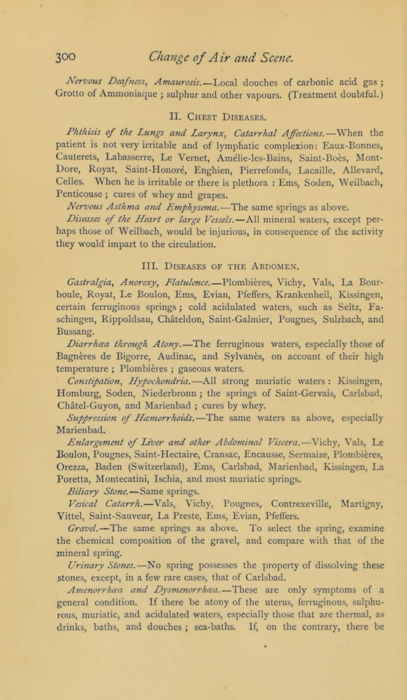 Nervous Deafness, Amaurosis.—Local douches of carbonic acid gas; Grotto of Ammoniaque ; sulphur and other vapours. (Treatment doubtful.) II. Chest Diseases. Phthisis of the Lungs and Larynx, Catarrhal Affections.—When the patient is not very irritable and of lymphatic complexion: Eaux-Bonnes, Cauterets, Labasserre, Le Vernet, Amelie-les-Bains, Saint-Boes, Mont- Dore, Royat, Saint-Honor^, Enghien, Pierrefonds, Lacaille, Allevard, Celles. When he is irritable or there is plethora : Ems, Soden, Weilbach, Penticouse ; cures of whey and grapes. Nervous Asthma and Emphysema.—The same springs as above. Diseases of the LLeart or large Vessels.—All mineral waters, except per- haps those of Weilbach, would be injurious, in consequence of the activity they would impart to the circulation. III. Diseases of the Abdomen. Gastralgia, Anorexy, Flatulence.—Plombieres, Vichy, Vais, La Bour- boule, Royat, Le Boulon, Ems, Evian, Pfeffers, Krankenheil, Kissingen, certain ferruginous springs; cold acidulated waters, such as Seitz, Fa- schingen, Rippoldsau, Chateldon, Saint-Galmier, Pougnes, Sulzbach, and Bussang. Diarrhoea through Atony.—The ferruginous waters, especially those of Bagneres de Bigorre, Audinac, and Sylvanes, on account of their high temperature ; Plombieres ; gaseous waters. Constipation, Hypochondria.—All strong muriatic waters : Kissingen, Homburg, Soden, Niederbronn; the springs of Saint-Gervais, Carlsbad, Chatel-Guyon, and Marienbad ; cures by whey. Suppression of Hemorrhoids.—The same waters as above, especially Marienbad. Enlargement of Liver and other Abdominal Viscera.—^\’ichy, Vais, Le Boulon, Pougnes, Saint-Hectaire, Cransac, Encausse, Sermaize, Plombieres, Orezza, Baden (Switzerland), Ems, Carlsbad, Marienbad, Kissingen, La Poretta, Montecatini, Ischia, and most muriatic springs. Biliary Stone.—Same springs. Vesical Catarrh.—Vais, Vichy, Pougnes, Contrexeville, Martigny, Vittel, Saint-Sauveur, La Preste, Ems, Evian, Pfeffers. Gravel.—The same springs as above. To select the spring, examine the chemical composition of the gravel, and compare with that of the mineral spring. Urinary Stones.—No spring possesses the property of dissolving these stones, except, in a few rare cases, that of Carlsbad. Amenorrhea and Dysmenorrhea These are only symptoms of a general condition. If there be atony of the utenis, fermginous, sulphu- rous, muriatic, and acidulated waters, especially those that are thermal, as drinks, baths, and douches ; sea-baths. If, on the contrary, there be