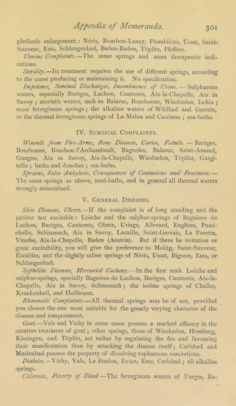 pletlioiic enlargement : Neris, Bourbon-Lancy, Plombieres, Ussat, Saint- Sauveur, Ems, Schlangenbad, Baden-Baden, Toplitz, Pfeffers. Uterine Complaints.—Tire same springs and same therapeutic indi- cations. Sterility.—treatment requires the use of different springs, according to the cause producing or maintaining it. No specification. Impotence, Seminal Discharges, Incontitiencc of Urine. — Sulphurous waters, especially Bareges, Luchon, Cauterets, Ai,\-la-Chapelle, Aix in Savoy ; muriatic waters, such as Balaruc, Bourbonne, Wiesbaden, Ischia ; most ferniginous springs ; the alkaline waters of Wildbad and Gaslein, or the thermal ferruginous springs of La Malou and Casciana ; sea-baths. IV. Surgical Co.mpl.aints. IVounds from Fire-Arms, Bone Diseases, Caries, Fistula. — Bareges, Bourbonne, Bourbon-l’Archambault, Bagnoles, Balamc, Saint-Amand, Guagno, Aix in Savoy, Aix-la-Chapelle, Wiesbaden, Toplitz, Gurgi- tello ; baths and douches ; sea-baths. Sprains, False Ankylosis, Consequences of Contusions and Fractures.— The same springs as above, mud-baths, and in general all thennal waters strongly mineralised. V. General Diseases. Skin Diseases, Ulcers.—If the complaint is of long standing and the patient not excitable : Lo^he and the sulphur-springs of Bagneres de Luchon, Bareges, Cauterets, Olette, Uriage, Allevard, Enghien, Puzzi- chello, Schinznach, Aix in Savoy, Lacaille, Saint-Geiwais, La Poretta, Viterbe, Aix-la-Chapelle, Baden (Austria). But if there be irritation or great excitability, you will give the preference to Molitg, Saint-Sauveur, Escaldas, and the slightly saline springs of Neris, L^ssat, Bigorre, Ems, or Schlangenbad. Syphilitic Diseases, Mercurial Cachexy.—In the first rank Loeche and sulphur-springs, specially Bagneres de Luchon, Bareges, Cauterets, Aix-la- Chapelle, Aix in .Savoy, Schinznach ; the iodine springs of Challes, Krankenheil, and Heilbmnn. Rheumatic Complaints.—All thermal springs may be of use, provided you choose the one most suitable for the greatly varying character of the disease and temperament. Gout.—Vais and Vichy in some cases possess a marked efficacy in the curative treatment of gout; other springs, those of Wiesbaden, Homburg, Kissingen, and Toplitz, act rather by regulating the fits and favouring their manifestation than by attacking the disease itself; Carlsbad and Marienbad possess the property of dissolving tophaceous concretions. Diabetes. —X\Ci\\’, Vais, Le Boulou, Evian, Ems, Carlsbad; all alkaline springs. Chlorosis, Poz'crfy of Blood —The ferruginous waters of Forges, Ba-