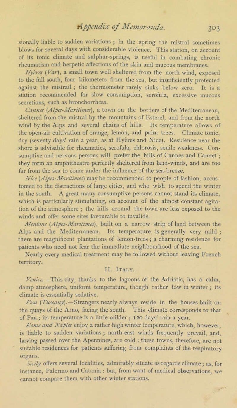 sionally liable to sudden variations ; in the spring the mistral sometimes blows for several days with considerable violence. This station, on account of its tonic climate and sulphur-springs, is useful in combating chronic rheumatism and herpetic affections of the skin and mucous membranes. Hyires (Var), a small town well sheltered from the north wind, exposed to the full south, four kilometers from the sea, but insufficiently protected against the mistrail; the thermometer rarely sinks below zero. It is a station recommended for slow consumption, scrofula, excessive mucous secretions, such as bronchorrhoea. Cannes {Alpes-Maritirnes), a town on the borders of the Mediterranean, sheltered from the mistral by the mountains of Esterel, and from the north wind by the Alps and several chains of hills. Its temperature allows of the open-air cultivation of orange, lemon, and palm trees. Climate tonic, dry (seventy days’ rain a year, as at Hyeres and Nice). Residence near the shore is advisable for rheumatics, scrofula, chlorosis, senile weakness. Con- sumptive and nervous persons will prefer the hills of Cannes and Cannet ; they form an amphitheatre perfectly sheltered from land-winds, and are too far from the sea to come under the influence of the sea-breeze. AUce (Alpes-Maritirnes) may be recommended to people of fashion, accus- tomed to the distractions of large cities, and who wish to spend the winter in the south. A great many consumptive persons cannot stand its climate, which is particularly stimulating, on account of the almost constant agita- tion of the atmosphere ; the hills around the town are less exposed to the winds and offer some sites favourable to invalids. Mentone (Alpes-Maritirnes), built on a narrow .strip of land between the Alps and the Mediterranean. Its temperature is generally very mild ; there are magnificent plantations of lemon-trees ; a charming residence for patients who need not fear the immediate neighbourhood of the sea. Nearly every medical treatment may be followed without leaving French territory. II. Italy. Venice. —This city, thanks to the lagoons of the Adriatic, has a calm, damp atmosphere, uniform temperature, though rather low in winter ; its climate is essentially sedative. Pisa (Tuscany).—Strangers nearly always reside in the houses built on the quays of the Arno, facing the south. This climate corresponds to that of Pau ; its temperature is a little milder ; 120 days’ rain a year. Rome and Ahiples enjoy a rather high winter temperature, which, however, is liable to sudden variations ; north-east winds frequently prevail, and, having passed over the Apennines, are cold : these towns, therefore, are not suitable residences for patients suffering from complaints of the respiratory organs. Sicily offers several localities, admirably situate as regards climate; as, for instance, Palermo and Catania ; but, from want of medical observations, we cannot compare them with other winter stations.