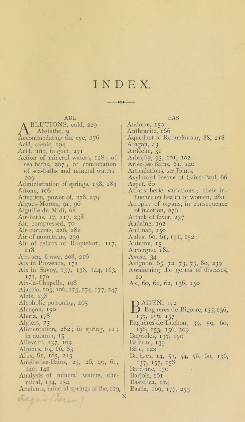 INDEX. ABL Ablutions, cold, 229 Absinthe, 9 Accommodating the eye, 276 Acid, crenic, 194 Acid, uric, in gout, 271 Action of mineral waters, 128 ; of sea-baths, 207; of combination of sea-baths and mineral waters, 209 Administration of springs, 138, 189 AYtone, 106 Affection, power of, 278, 279 Aigues-Mortes, 91, 96 Aiguille du Midi, 68 Air-baths, 17, 217, 238 Air, compressed, 70 Air-currents, 226, 281 Air of mountains, 239 Air of cellars of Roquefort, 117, 118 Air, sea, 6 note, 208, 216 Aix in Provence, 171 Aix in Savoy, 137, 138, 144, 163, 171, 179 Aix-la-Chapelle, 198 Ajaccio, 103, 106, 173,174, 177, 247 Alais, 238 Alcoholic poisoning, 265 Alen9on, 190 Aleria, 178 Algiers, 23 Alimentation, 262; in spring, ii; in autumn, 15 Allevard, 137, 169 Alpines, 65, 66, 83 Alps, 81, 185, 213 Amclie-les-Bains, 25, 26, 29, 61, 140, 141 Analysis of mineral waters, che- mical, 134, 154 Ancients, mineral springs of the, 129, BAS Andorre, 150 Anthracite, 166 Aqueduct of Roquefavour, 88, 218 Ara^n, 43 Ardeche, 31 Arles,69, 95, loi, 102 Arles-les-Bains, 61, 140 Articulations, Joints. Asylum of Insane of Saint-Paul, 66 Aspet, 60 Atmospheric variations; their in- fluence on health of women, 280 Atrophy of organs, in consequence of inaction, 276 Attack of fever, 237 Audaine, 192 Audinac, 150 Aldus, 60, 61, 151, 152 Autumn, 15 Auvergne, 184 Avese, 34 Avignon, 65, 72, 73, 75, 80, 239 Awakening the germs of diseases, 10 Ax, 60, 61, 62, 136, 150 Baden, 172 Bagneres-de-Bigorre, 135,136, 137, 156, 157 Bagneres-de-Luchon, 39, 59, 60, 136, I53> 156, 209 Bagnoles, 137, 190 Balaruc, 139 Bale, 122 Bareges, 14, 53, 54, 56, 60, 136, 137, 157, 15^ Baregine, 130 Barjols, 161 Bastelica, 174 Bastia, 109, 177, 253