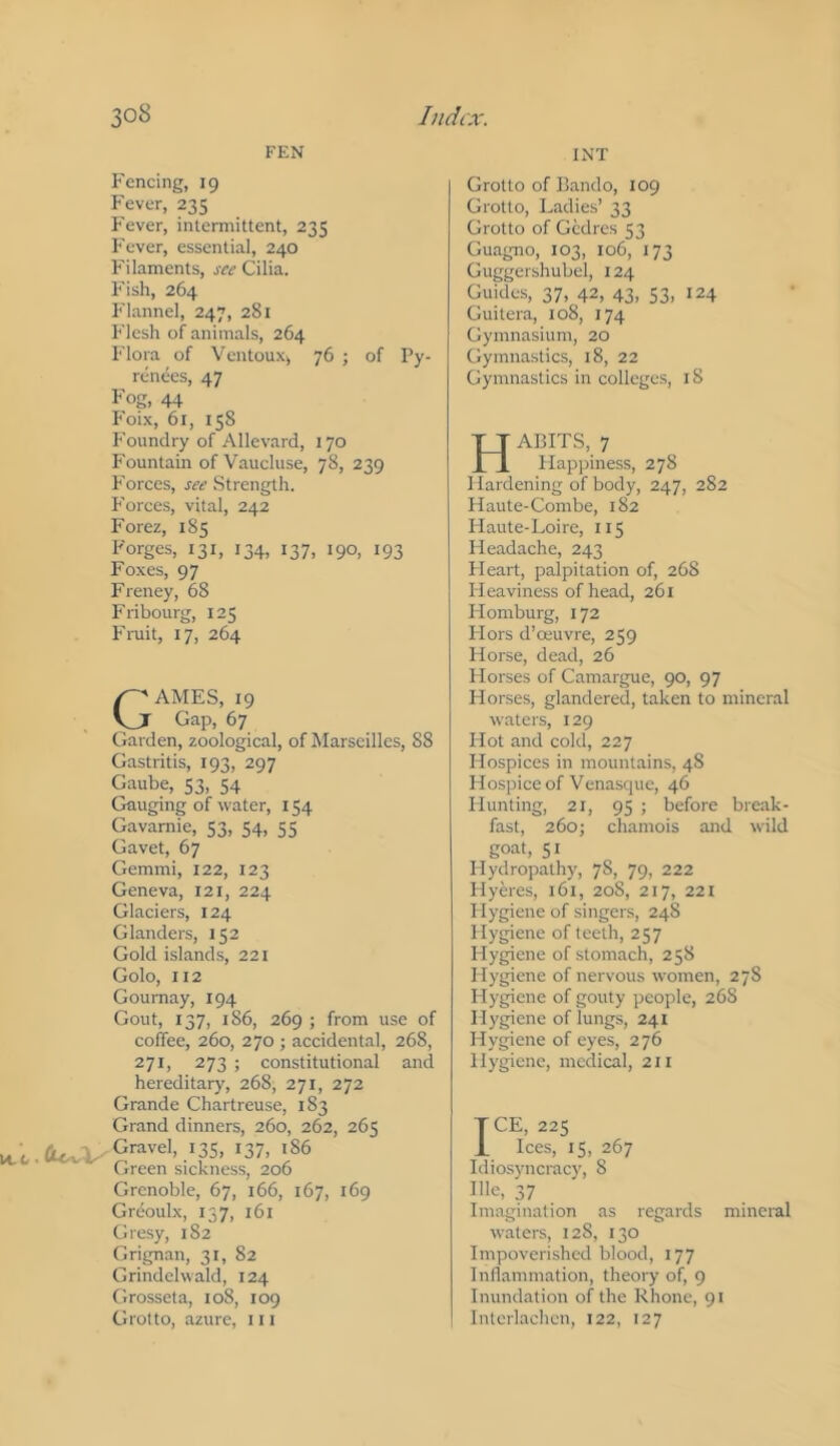 FEN INT Fencing, 19 Fever, 235 Fever, intermittent, 235 Fever, essential, 240 Filaments, see Cilia. Fish, 264 Flannel, 247, 281 Flesh of animals, 264 Flora of Ventouxy 76 ; of Py- renees, 47 Fog, 44 Foi.\, 61, 158 Foundry of Allevard, 170 Fountain of Vaucluse, 78, 239 Forces, see Strength. Forces, vital, 242 Forez, 185 Forges, 131, 134, 137, 190, 193 Foxes, 97 Freney, 68 Fribourg, 125 Fruit, 17, 264 M-C G-'AMES, 19 I Gap, 67 Garden, zoological, of Marseilles, 88 Gastritis, 193, 297 Gaube, 53, 54 Gauging of water, 154 Gavamie, 53, 54, 55 Gavet, 67 Gemini, 122, 123 Geneva, 121, 224 Glaciers, 124 Glanders, 152 Gold islands, 221 Golo, 112 Goumay, 194 Gout, 137, 186, 269 ; from use of coffee, 260, 270 ; accidental, 268, 271, 273 ; constitutional and hereditary, 268, 271, 272 Grande Chartreuse, 183 Grand dinners, 260, 262, 265 .a<.vV' Gravel, 13s, 137, 186 Green sickness, 206 Grenoble, 67, 166, 167, 169 Greoulx, 137, 161 Gresy, 182 Grignan, 31, 82 Grindclwald, 124 Gro.sseta, 108, 109 Grotto, azure, 111 Grotto of Bando, 109 Grotto, Ladies’ 33 Grotto of Gedres 53 Guagno, 103, 106, 173 Guggershubel, 124 Guides, 37, 42, 43, 53, 124 Guitera, 108, 174 Gymnasium, 20 Gymnastics, 18, 22 Gymnastics in college.s, 18 Habits, 7 Happiness, 278 Hardening of body, 247, 282 Haute-Combe, 182 Haute-Loire, 115 Headache, 243 Heart, palpitation of, 268 Heaviness of head, 261 Homburg, 172 Hors d’ceuvre, 259 Horse, dead, 26 Horses of Camargue, 90, 97 Horses, glandered, taken to mineral waters, 129 Hot and cold, 227 Hospices in mountains, 48 Hospice of Venasque, 46 Hunting, 21, 95 ; before break- fast, 260; chamois and wild goat, 51 Hydropathy, 78, 79, 222 Hyeres, 161, 208, 217, 221 Hygiene of singers, 248 Hygiene of teeth, 257 Hygiene of stomach, 258 Hygiene of nervous women, 27S Hygiene of gouty people, 268 Hygiene of lungs, 241 Hygiene of eyes, 276 Hygiene, medical, 211 TCE, 225 1, Ices, 15, 267 Liiosyncracy, 8 Illc, 37 Imagination as regards mineral waters, 128, 130 Impoverished blood, 177 Inflammation, theory of, 9 Inundation of the Rhone, 91 Interlachen, 122, 127