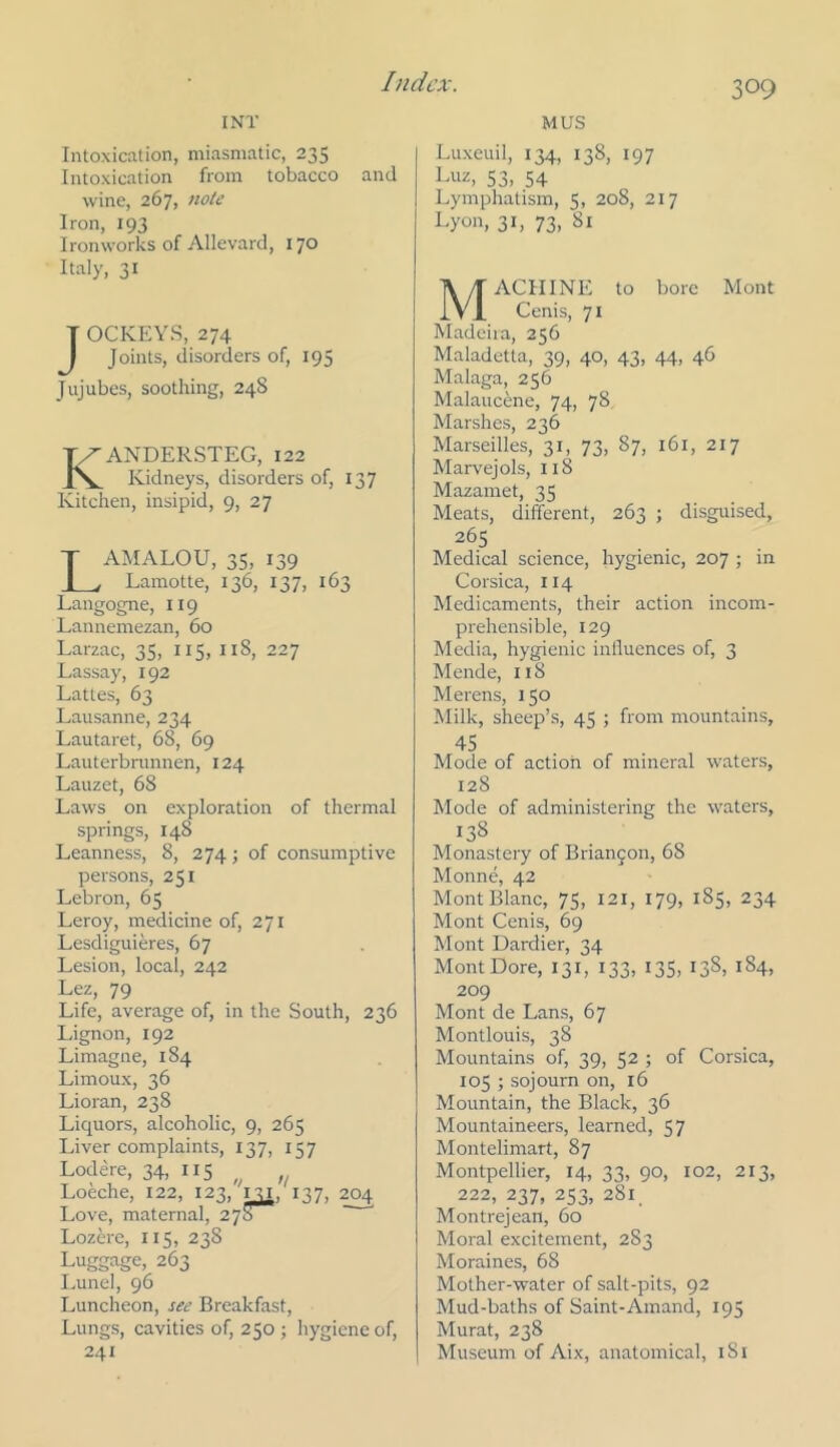 I NT Intoxication, miasmatic, 235 Intoxication from tobacco and wine, 267, note Iron, 193 Ironworks of Allevard, 170 Italy, 31 T OCKEYS, 274 I Joints, disorders of, 195 Jujubes, soothing, 248 KANDERSTEG, 122 Kidneys, disorders of, 137 Kitchen, insipid, 9, 27 T AMALOU, 35, 139 JL, Lamotte, 136, 137, 163 Langogne, 119 Lannemezan, 60 Larzac, 35, 115, 118, 227 Lassay, 192 Lattes, 63 Lausanne, 234 Lautaret, 68, 69 Lauterbmnnen, 124 Lauzet, 68 Laws on exploration of thermal springs, 148 Leanness, 8, 274; of consumptive persons, 251 Lebron, 65 Leroy, medicine of, 271 Lesdiguieres, 67 Lesion, local, 242 Lez, 79 Life, average of, in the South, 236 Lignon, 192 Limagne, 184 Limoux, 36 Lioran, 238 Liquors, alcoholic, 9, 265 Liver complaints, 137, 137 Lodere, 34, 115 Loeche, 122, 123, 131. 137, 204 Love, maternal, 278 Lozere, 115, 238 Luggage, 263 Lunel, 96 Luncheon, see Breakfast, Lungs, cavities of, 250 ; hygiene of, 241 MUS Luxeuil, 134, 138, 197 Luz, 53, 54 Lymphatism, 5, 208, 217 Lyon, 31, 73, 81 Machine to bore Mont Cenis, 71 Madeira, 256 Maladetta, 39, 40, 43, 44, 46 Malaga, 256 Malaucene, 74, 78 Marshes, 236 Marseilles, 31, 73, 87, 161, 217 Marvejols, 118 Mazamet, 35 Meats, different, 263 ; disguised, 265 Medical science, hygienic, 207 ; in Corsica, 114 Medicaments, their action incom- prehensible, 129 Media, hygienic inlluences of, 3 Mende, 118 Merens, 150 Milk, sheep’s, 45 ; from mountains, 45 Mode of action of mineral waters, 128 Mode of administering the waters, 138 Monastery of Brian9on, 68 Monne, 42 Mont Blanc, 75, 121, 179, 185, 234 Mont Cenis, 69 Mont Dardier, 34 MontDore, 131, I33> I35, 138, 184, 209 Mont de Lans, 67 Montlouis, 38 Mountains of, 39, 52 ; of Corsica, 105 ; sojourn on, 16 Mountain, the Black, 36 Mountaineers, learned, 57 Montelimart, 87 Montpellier, 14, 33, 90, 102, 213, 222, 237, 253, 281, Montrejean, 60 Moral excitement, 283 Moraines, 68 Mother-water of salt-pits, 92 Mud-baths of Saint-Amand, 195 Murat, 238 Museum of Aix, anatomical, i8t