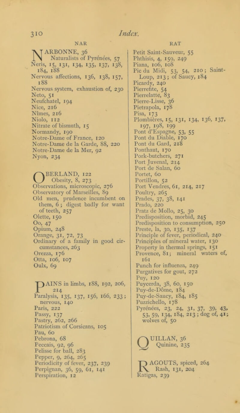 NAR NARBONNE, 36 Naturalists of Pyrenees, 57 Neris, 15, 131, 134, 13s, 137, 138, 184, 188 Nervous affections, 136, 138, 157, 188 Nervous system, exhaustion of, 230 Neto, 51 Neufchatel, 194 Nice, 216 Nimes, 216 Niolo, U2 Nitrate of bismuth, 15 Normandy, 190 Notre-Dame of France, 120 Notre-Dame de la Garde, 88, 220 Notre-Dame de la Mer, 92 Nyon, 234 OBERLAND, 122 Obesity, 8, 273 Obsei-vations, microscopic, 276 Observatory of Marseilles, 89 Old men, pradence incumbent on them, 6 ; digest badly for want of teeth, 257 Olette, 150 Oo, 47 Opium, 248 Orange, 31, 72, 73 Ordinary of a family in good cir- cumstances, 263 Orezza, 176 Otta, 106, 107 Oulx, 69 PAINS in limbs, 188, 192, 206, 214 Paralysis, 135, 137, 156, 166, 233; nervous, 140 Paris, 222 Passy, 137 Pastry, 262, 266 Patriotism of Corsicans, 105 Pau, 60 Pebrona, 68 Peccais, 92, 96 Pelisse for ball, 283 Pepper, 9, 264, 265 Periodicity of fever, 237, 239 Perpignan, 36, 59, 6l, 141 Perspiration, 12 RAT Petit Saint-Sauveur, 55 Phthisis, 4, 159, 249 Piana, 106, 108 Piedu Midi, 53, 54, 210; Saint- Loup, 213; of Saucy, 184 Picardy, 240 Pierrefite, 54 Pierrelatte, 83 Pierre-Lisse, 36 Pietrapola, 178 Pisa, 173 Plombi^res, 15, 131, 134, 136, 137, 197, 198, 199 Pont d’Espagne, S3, 55 Pont du Diable, 170 Pont du Card, 218 Ponthaut, 170 Pork-butchers, 271 Port Juvenal, 214 Port de Salan, 60 Portet, 60 Portillon, 52 Port Vendres, 61, 214, 217 Poultry, 265 Prades, 37, 38, 141 Prado, 220 Pratz de Mollo, 25, 30 Predisposition, morbid, 245 Predisposition to consumption, 250 Preste, la, 30, 135, 137 Principle of fever, periodical, 240 Principles of mineral water, 130 Property in thermal springs, 151 Provence, 81; mineral waters of, 161 Punch for influenza, 249 Purgatives for gout, 272 Puy, 120 Puyeerda, 38, 60, 150 Puy-de-Dome, 184 Pu.y-de-Saucy, 1S4, 185 Puzzichello, 17S Pyrenees, 23, 24, 31, 37, 39, 43, 53. 59. 134. 1S4, 213 ; dog of, 41 j wolves of, 50 QUILLAN, 36 Quinine, 235 Ragouts, spiced, 264 Rash, 131, 204 Ratigas, 239