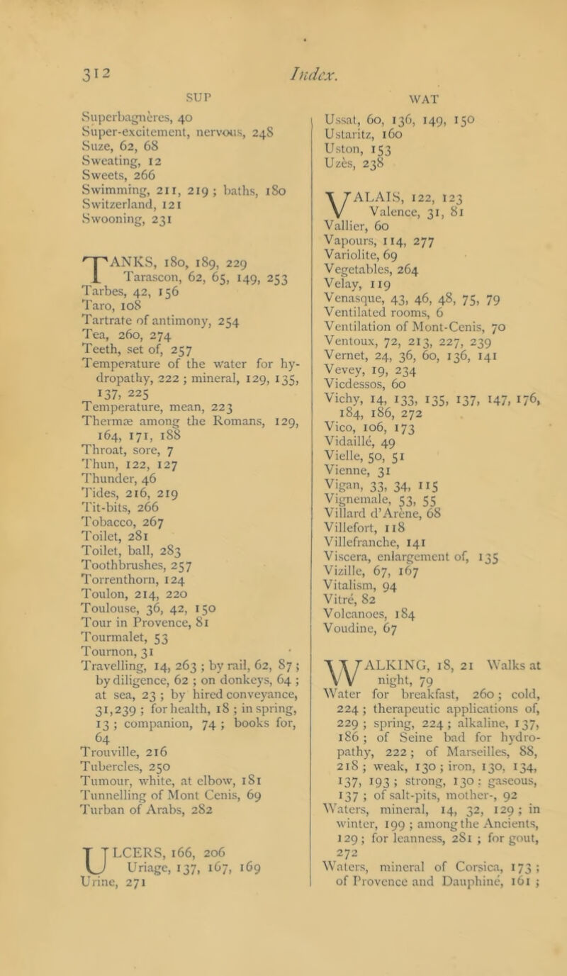SUP Supcrbagiicres, 40 Super-excitement, nervotis, 24S Suze, 62, 68 Sweating, 12 Sweets, 266 Swimming, 211, 219; baths, 180 Switzerland, I2I Swooning, 231 Tanks, i8o, 189,229 Tarascon, 62, 65, 149, 253 Tarbes, 42, 156 Taro, 108 Tartrate of antimony, 254 Tea, 260, 274 Teeth, set of, 257 Temperature of the water for hy- dropathy, 222 ; mineral, 129, 135, 137, 225 Temperature, mean, 223 Thermce among the Roman.s, 129, 164, 171, 188 Throat, sore, 7 'rium, 122, 127 Thunder, 46 Tides, 216, 219 Tit-bits, 266 Tobacco, 267 Toilet, 281 Toilet, ball, 283 Toothbrushes, 257 Torrenthorn, 124 Toulon, 214, 220 Toulouse, 36, 42, 150 Tour in Provence, 81 Tourmalet, 53 Tournon, 31 Travelling, 14, 263 ; by rail, 62, 87 ; by diligence, 62 ; on donkeys, 64 ; at sea, 23 ; by hired conveyance, 31,239 ; for health, 18 ; in spring, 13 ; companion, 74 ; books for, 64 Trouville, 216 Tubercles, 250 Tumour, white, at elbow, iSi 'runnelling of Mont Cenis, 69 Turban of Arabs, 282 ULCERS, 166, 206 Uriage, 137, 167, 169 Urine, 271 WAT Ussat, 60, 136, 149, 150 Ustaritz, 160 Uston, 153 Uzes, 238 VALAIS, 122, 123 Valence, 31, 81 Vallier, 60 Vapours, 114, 277 Variolite, 69 Vegetables, 264 Velay, 119 Venasque, 43, 46, 48, 75, 79 Ventilated rooms, 6 Ventilation of Mont-Cenis, 70 Ventoux, 72, 213, 227, 239 Vernet, 24, 36, 60, 136, 141 Vevey, 19, 234 Viedessos, 60 Vichy, 14, 133, 13s, 137, 147, 176, 184, 186, 272 Vico, 106, 173 Vidaille, 49 Vielle, 50, 51 Vienne, 31 Vigan, 33, 34, 115 Vignemale, S3, S5 Villard d’Arene, 68 Villefort, 118 Villefranche, 141 Viscera, enlargement of, 135 Vizille, 67, 167 Vitalism, 94 Vitre, 82 Volcanoes, 1S4 Voudine, 67 WALKING, 18, 21 Walks at night, 79 Water for breakfast, 260; cold, 224 ; therapeutic applications of, 229; spring, 224; alkaline, 137, 186 ; of Seine bad for hydro- pathy, 222; of Marseilles, 88, 218; weak, 130; iron, 130, 134, 137, 193; strong, 130; gaseous, 137 ; of salt-pits, mother-, 92 Waters, mineral, 14, 32, 129; in winter, 199 ; among the Ancients, 129; for leanness, 281 ; for gout, 272 Waters, mineral of Corsica, 173 ; of Provence and Dauphine, 161 ;