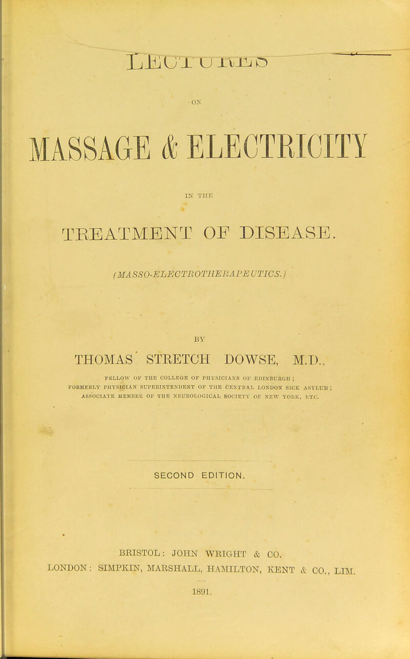 L_KGTCJXTJQT5 ON MASSAGE & ELECTRICITY IN Tiiii: TEEATMENT OE DISEASE. (MA SSO-ELECTB OTHER AFE UTIGS.) BY THOMAS' STKETCH DOWSE, M.I).. FELLOW OF THE COLLEGK OF I'lIVSICIAXS OF UDINBUUail ; FOBMF.BLY PHYSICIAN SUl'F-KINTEKUENT OF TUB CF,S1'HAL L0SD03J SICK ASYLUJI ; ASSOCIATE MEHBEU OF THE NEUROLOGICAL SOCIETY OF NEW YOIiK, ETC. SECOND EDITION. BRISTOL: JOHN WRIGHT & CO. LONDON: SIMPKIN, MARSHALL, HAMILTON, KENT & CO., LIM. 1891.