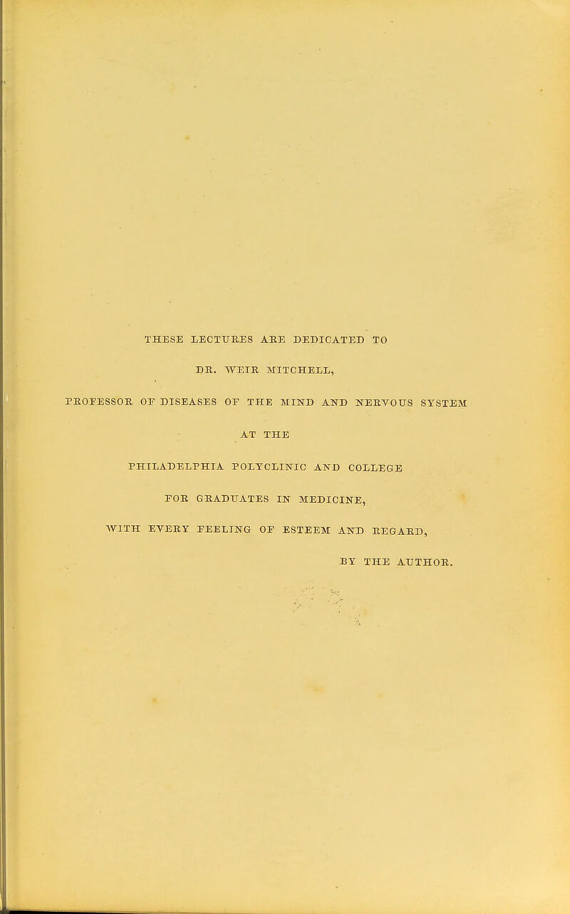 THESE LECTURES AEE DEDICATED TO DK. WEIR MITCHELL, PROFESSOR OF DISEASES OF THE MIND AND NERVOUS SYSTEM AT THE PHILADELPHIA POLYCLINIC AND COLLEGE FOR GRADUATES IN MEDICINE, WITH EYERY FEELING OF ESTEEM AND REGARD, BY THE AUTHOR.