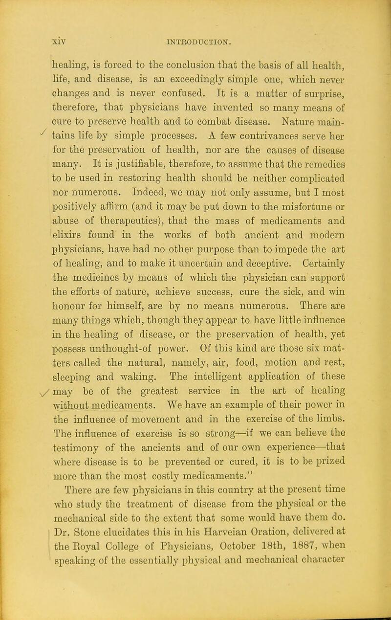 healing, is forced to the conclusion that the basis of all health, life, and disease, is an exceedingly simple one, which never changes and is never confused. It is a matter of surprise, therefore, that physicians have invented so many means of cure to preserve health and to combat disease. Nature main- tains life by simple processes. A few contrivances serve her for the preservation of health, nor are the causes of disease many. It is justifiable, therefore, to assume that the remedies to be used in restoring health should be neither complicated nor numerous. Indeed, we may not only assume, but I most positively affirm (and it may be put down to the misfortune or abuse of therapeutics), that the mass of medicaments and elixii's found in the works of both ancient and modern physicians, have had no other purpose than to impede the art of healing, and to make it uncertain and deceptive. Certainly the medicines by means of which the physician can support the efforts of nature, achieve success, cure the sick, and win honour for himself, are by no means numerous. There are many things which, though they appear to have little influence in the healing of disease, or the preservation of health, yet possess unthought-of power. Of this kind are those six mat- ters called the natural, namely, air, food, motion and rest, sleeping and waking. The intelligent application of these v/ may be of the greatest service in the art of healing without medicaments. We have an example of their power in the influence of movement and in the exercise of the limbs. The influence of exercise is so strong—if we can believe the testimony of the ancients and of our own experience—that where disease is to be prevented or cured, it is to be prized more than the most costly medicaments. There are few physicians in this country at the present time who study the treatment of disease from the physical or the mechanical side to the extent that some would have them do. ' Dr. Stone elucidates this in his Harveian Oration, delivered at the Koyal College of Physicians, October 18th, 1887, when speaking of the essentially physical and mechanical character