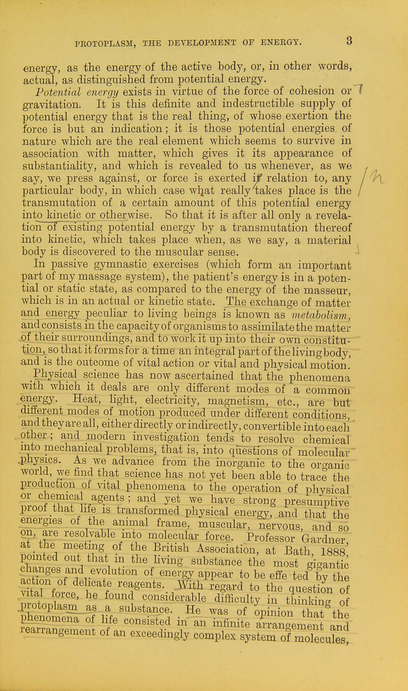 PROTOPLASM, THE DEVELOPMENT OF ENERGY. energy, as the energy of the active body, or, in other words, actual, as distinguished from potential energy. Potential energy exists in virtue of the force of cohesion or'7 gravitation. It is this definite and indestructible supply of potential energy that is the real thing, of whose exertion the force is but an indication; it is those potential energies of nature which are the real element which seems to survive in association with matter, which gives it its appearance of substantiahty, and which is revealed to us whenever, as we , say, we press against, or force is exerted if relation to, any / particular body, in which case what really 4akes place is the / transmutation of a certain amount of this potential energy into kinetic or otherwise. So that it is after all only a revela- tion of'existing potential energy by a transmutation thereof into kinetic, which takes place when, as we say, a material body is discovered to the muscular sense. -i In passive gymnastic exercises (which form an important part of my massage system), the patient's energy is in a poten- tial or static state, as compared to the energy of the masseur, which is in an actual or kinetic state. The exchange of matter and energy peculiar to living beings is known as metabolism, and consists in the capacityof organisms to assimilate the matter ,of their surroundings, and to work it up into their own constitu- tion,_ so that it forms for a time an integral part of the livingbody, and is the outcome of vital action or vital and physical motion.' Physical science has now ascertained that the phenomena with which it deals are only different modes of a common energy. Heat, light, electricity, magnetism, etc., are but different modes of motion produced under different conditions, and they are all, either directly or indirectly, convertible into each' other; and modern investigation tends to resolve chemical into mechanical problems, that is, into questions of molecular .physics. As we advance from the inorganic to the organic world, we find that science has not yet been able to trace the production of vital phenomena to the operation of physical or chemical agents ; and yet we have strong presumptive proot that Me is transformed physical energy, and that the energies of the animal frame, muscular, nervous, and si on, are resolvable mto molecular force. Professor Gardner at the meeting of the British Association, at Bath, ISSs' pointed out that m the living substance the most giga^^^^^ tZTtfr^'t'^''''' ^^-Sy ^PP^^^ *o be effe ted^by the S force ^^t«-.,^ith regard to the questioVof V tal torce, he found considerable difficulty in thinking of pjienomena of life consisted m an infinite arranoement ind learrangement of an exceedingly complex system of moTecX!