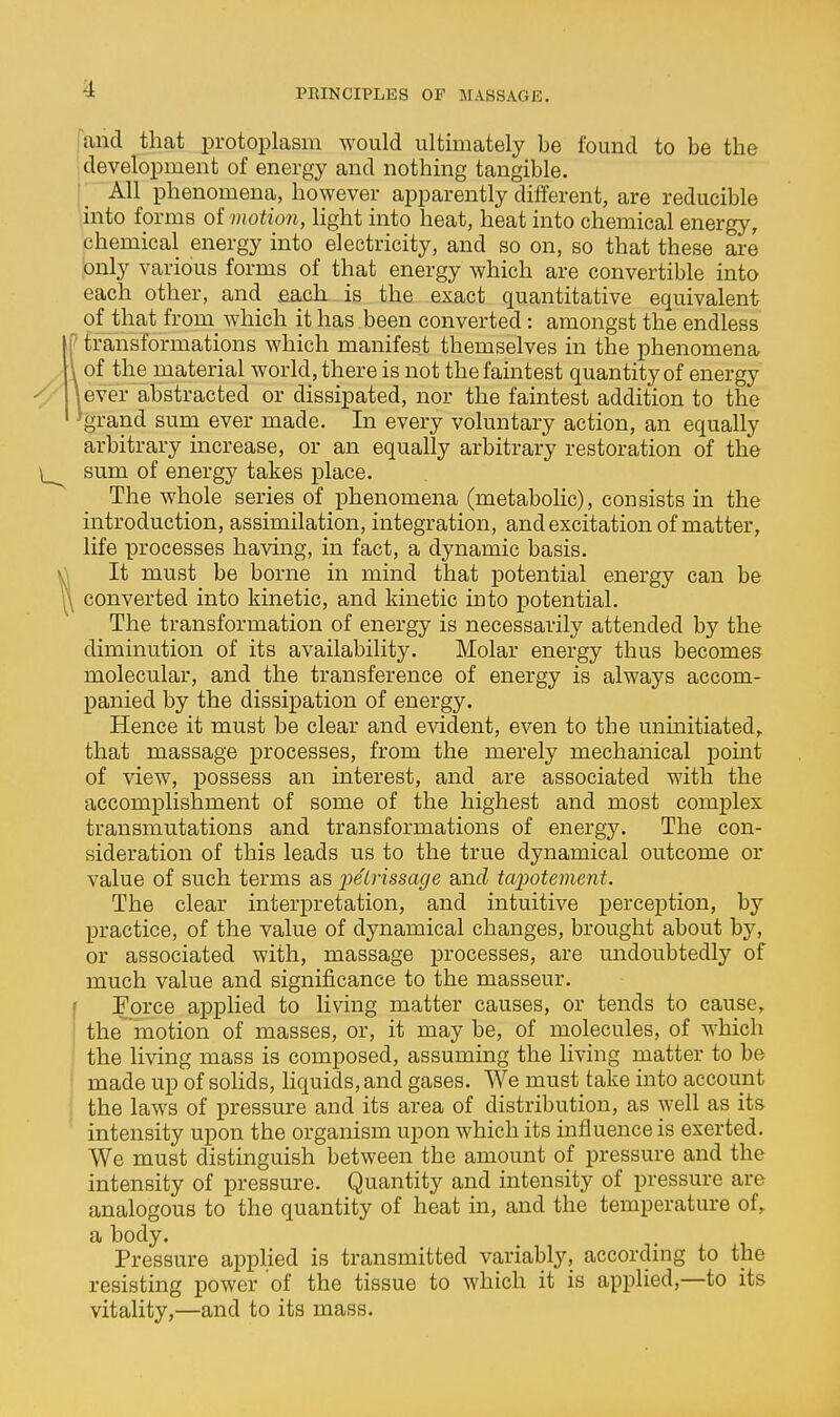 fand that protoplasm would ultimately be found to be the development of energy and nothing tangible. All phenomena, however apparently different, are reducible into forms ol motion, light into heat, heat into chemical energy, chemical energy into electricity, and so on, so that these are only various forms of that energy which are convertible into each other, and .each is the exact quantitative equivalent of that from_ which it has been converted: amongst the endless ' transformations which manifest themselves in the phenomena of the material world, there is not the faintest quantity of energy iever a,bstracted or dissipated, nor the faintest addition to the %rand sum ever made. In every voluntary action, an equally arbitrary increase, or an equally arbitrary restoration of the sum of energy takes place. The whole series of phenomena (metabolic), consists in the introduction, assimilation, integration, and excitation of matter, life processes having, in fact, a dynamic basis. It must be borne in mind that potential energy can be converted into kinetic, and kinetic into potential. The transformation of energy is necessarily attended by the diminution of its availability. Molar energy thus becomes molecular, and the transference of energy is always accom- panied by the dissipation of energy. Hence it must be clear and evident, even to the uninitiated, that massage processes, from the merely mechanical point of view, possess an interest, and are associated with the accomplishment of some of the highest and most complex transmutations and transformations of energy. The con- sideration of this leads us to the true dynamical outcome or value of such terms as pe7rissa^e anfZ tcqMtement. The clear interpretation, and intuitive perception, by practice, of the value of dynamical changes, brought about by, or associated with, massage processes, are undoubtedly of much value and significance to the masseur. Force applied to living matter causes, or tends to cause, the motion of masses, or, it may be, of molecules, of which the living mass is composed, assuming the living matter to be made up of solids, liquids, and gases. We must take into account the laws of pressure and its area of distribution, as well as its intensity upon the organism upon which its influence is exerted. We must distinguish between the amount of pressure and the intensity of pressure. Quantity and intensity of pressure are analogous to the quantity of heat in, and the temperature of, a body. Pressure applied is transmitted variably, according to the resisting power of the tissue to which it is applied,—to its vitality,—and to its mass.