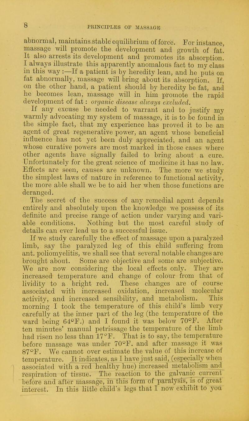 abnormtil, maintains.stable equilibrium of force. For instance, massage will promote the development and growth of fat! It also arrests its development and promotes its absorption. I always illustrate this apparently anomalous fact to my class in this way :—If a patient is by heredity lean, and he puts on fat abnormally, massage will bring about its absorption. If, on the other hand, a patient should by heredity be fat, and he becomes lean, massage will in him promote the rapid development of fat: organic disease always excluded. If any excuse be needed to warrant and to justify my warmly advocating my system of massage, it is to be found in the simple fact, that my experience has proved it to be an agent of great regenerative power, an agent whose beneficial influence has not yet been duly appreciated, and an agent whose curative powers are most marked in those cases where other agents have signally failed to bring about a cure. Unfortunately for the great science of medicine it has no law. Effects are seen, causes are unknown. The more we study the simplest laws of nature in reference to functional activity, the more able shall we be to aid her when those functions are deranged. The secret of the success of any remedial agent depends entirely and absolutely upon the knowledge we possess of its definite and precise range of action under varying and vari- able conditions. Nothing but the most careful study of details can ever lead us to a successful issue. If we study carefully the effect of massage upon a paralyzed limb, say the paralyzed leg of this child sufi'ermg from ant. poliomyelitis, we shall see that several notable changes are brought about. Some are objective and some are subjective. We are now considering the local effects only. They are increased temperature and change of colour from that of lividity to a bright red. These changes are of course associated with increased oxidation, increased molecular activity, and increased sensibility, and metabolism. This morning I took the temperature of this child's limb very carefully at the inner part of the leg (the temperature of the ward being 64°F.) and I found it was below 70°F. After ten minutes' manual petrissage the temperature of the limb had risen no less than 17''F. That is to say, the temperature before massage was under 70°F. and after massage it was 87'^F. We cannot over estimate the value of this increase of temperature. Jt indicates, as I have just said, (especially when associated with a red healthy hue) increased metabohsm and respiration of tissue. The reaction to the galvanic current before and after massage, in this form of paralysis, is of great interest. In this little child's legs that I now exhibit to yoa