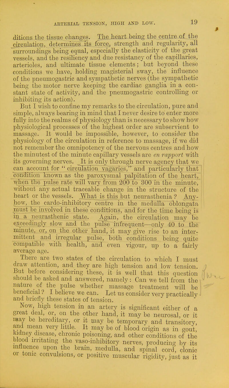 ARTERIAL TENSION, HIGH AND LOW. ditions the tissue changes. The heart being the centre of the circulation, determines its force, strength and regularity, all surroundings being equal, especially the elasticity of the great vessels, and the resiliency and due resistancy of the capillaries, arterioles, and ultimate tissue elements; but beyond these conditions we have, holding magisterial sway, the influence of the pneumogastric and sympathetic nerves (the sympathetic being the motor nerve keeping the cardiac ganglia in a con- stant state of activity, and the pneumogastric controlling or inhibiting its action). But I wish to confine my remarks to the circulation, pure and simple, always bearing in mind that I never desire to' enter more fully into the realms of physiology than is necessary to show how physiological ^jrocesses of the highest order are subservient to massage. It would be impossible, however, to consider the physiology of the circulation in reference to massage, if we did not remember the omnipotency of the nervous centres and how the minutest of the minute capillary vessels are en rajyport with its governing nerves. ^It is only through nerve agency that we can account for  circulation vagaries, and particularly that condition known as the paroxysmal palpitation of the heart, when the pulse rate will vary from 200 to 300 in the minute, without any actual traceable change in the structure of the heart or the vessels. What is this but neurasthenia ? Any- how, the cardo-inhibitory centre in the medulla oblongata must be involved in these conditions, and for the time being is in a neurasthenic state. Again, the circulation may be exceedingly slow and the pulse infrequent—only 40 to the minute, or, on the other hand, it may give rise to an inter- mittent and uTegular pulse, both conditions being quite compatible with health, and even vigour, up to a fairly average age. There are two states of the circulation to which I must draw attention, and they are high tension and low tension. But before considering these, it is well that this question should be asked and answered, namely : Can we tell from the ' nature _ of the pulse whether massage treatment will be beneficial ? I beheve we can. Let us consider very practically ■ and briefly these states of tension. Now, high tension in an artery is significant either of a great deal, or, on the other hand, it may be neurosal, or it may be hereditary, or it may be temporary and transitory, and mean very little. It may be of blood origin as in gout, kidney disease, chronic poisoning, and other conditions of the blood irritating the vaso-inhibitory nerves, producing bv its influence upon the brain, medulla, and spinal cord, clonic or tonic convulsions, or positive muscular rigidity, just as it