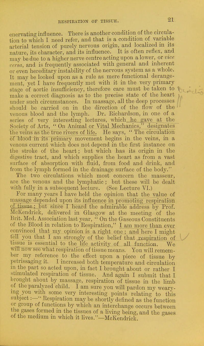 BESPIEATION OF TISSUE. enervating influence. There is another condition of the circula- tion to which I need refer, and that is a condition of variable arterial tension of purely nervous origin, and localized in its nature, its character, and its influence. It is often reflex, and may be due to a higher nerve centre acting upon a lower, or vice versa, and is frequently associated with general and inherent or even hereditary instability of the nervous system as a whole. It may be looked upon as a rule as mere functional derange- ment, yet I have frequently met with it in the very primary stage of aortic insufficiency, therefore care must be taken to make a correct diagnosis as to the precise state of the heart under such circumstances. In massage, all the deep processes jT should be carried on in the direction of the flow of the • venous blood and the lymph. Dr. Eichardson, in one of a series of very interesting lectures, which he gave at the Society of Arts,  On Animal or Vital Mechanics, designates the veins as the true rivers of life. He says,  The circulation of blood in its primary movement begins in the veins, in a venous current which does not depend in the first instance on the stroke of the heart; but which has its origin in the digestive tract, and which supplies the heart as from a vast surface of absorption with fluid, from food and drink, and from the lymph formed in the drainage surface of the body. The two circulations which most concern the masseur, are the venous and the lymphatic ; but these will be dealt with fully in a subsequent lecture. (See Lecture VI.) For many years I have held the opinion that the value of niassage depended upon its influence in promoting respiration oLtissue : but since I heard the admirable address by Prof. McKendrick, delivered in Glasgow at the meeting of the Byit. Med. Association last year,  On the Gaseous Constituents of the Blood in relation to Kespiration, I am more than ever convinced that my opinion is a right one ; and here I might tell you that I am strongly of the behef that respiration of [y tissue is essential to the life activity of all function. We will now see what respiration of tissue means. You will remem- ber _my reference to the effect upon a piece of tissue by petrissaging it. I increased both temperature and circulation m the part so acted upon, in fact I brought about or rather I stimulated respiration of tissue. And again I submit that I brought about by massage, respiration of tissue in the limb ol the paralyzed child. I am sure you will pardon my weary- ing you with some very interesting points relating to this subject:—Eespiration may be shortly defined as the function or group of functions by which an interchange occurs between the gases formed m the tissues of a living being, and the gases ot the medium m which it lives.—McKendrick