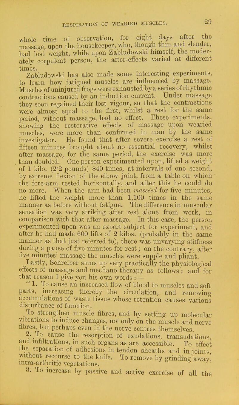 whole time of observation, for eight days after the massage, upon the housekeeper, who, though thm and slender, had lost weight, while upon Zabludowski himself, the moder- ately corpulent person, the after-effects varied at different Zabludowski has also made some interesting experiments, to learn how fatigued muscles are influenced by massage. Muscles of uninjured frogs were exhausted by a series of rhythmic contractions caused by an induction current. Under massage they soon regained their lost vigour, so that the contractions were almost equal to the first, whilst a rest for the same period, without massage, had no effect. These experiments, showing the restorative effects of massage upon wearied muscles, were more than confirmed in man by the same investigator. He found that after severe exercise a rest_ of fifteen minutes brought about no essential recovery, whilst after massage, for the same period, the exercise was more than doubled. One person experimented upon, lifted a weight of 1 kilo. (2'2 pounds) 840 times, at intervals of one second, by extreme flexion of the elbow joint, from a table on which ' the fore-arm rested horizontally, and after this he could do no more. When the arm had l3een masseed for five minutes, he lifted the weight more than 1,100 times in the same manner as before without fatigue. The difference in muscular sensation was very striking after rest alone from work, in comparison with that after massage. In this case, the person experimented upon was an expert subject for experiment, and after he had made 600 lifts of 2 kilos, (probably in the same manner as that just referred to), there was unvarying stiffness during a pause of five minutes for rest; on the contrary, after five minutes' massage the muscles were supple and pliant. Lastly, Schreiber sums up very practically the physiological effects of massage and mechano-therapy as follows ; and for that reason I give you his own words :— 1. To cause an increased flow of blood to muscles and soft parts, increasing thereby the circulation, and removing accumulations of waste tissue whose retention causes various disturbance of function. To strengthen muscle fibres, and by setting up molecular vibrations to induce changes, not only on the muscle and nerve fibres, but perhaps even in the nerve centres themselves. 2. To cause the resorption of exudations, transudations, and infiltrations, in such organs as are accessible. To effect the separation of adhesions in tendon sheaths and in joints without recourse to the knife. To remove by grinding awav' intra-arthritic vegetations. ^ ' 3. To increase by passive and active exercise of all the