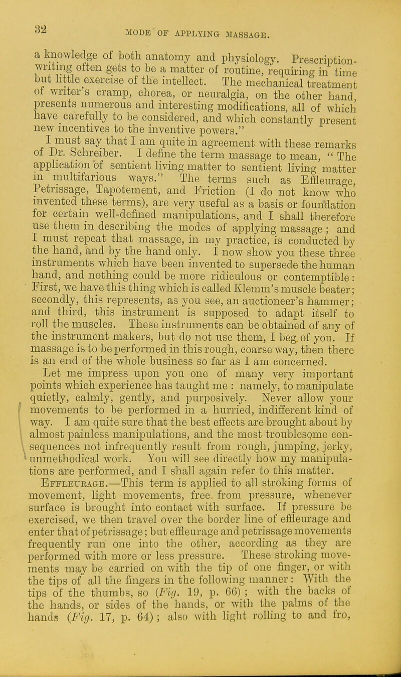 MODE OF APPLYING MASSAGE. a knowledge ot both anatomy and physiology. Prescription- writing often gets to be a matter of routine, requiring in time but httle exercise of the intellect. The mechanical treatment ot writer s cramp, chorea, or neuralgia, on the other hand presents numerous and interesting modifications, all of which have carefully to be considered, and which constantly present new incentives to the inventive powers. I must say that I am quite in agreement with these remarks of Dr. Schreiber. I define the term massage to mean,  The apphcation of sentient living matter to sentient living matter in multifarious ways. The terms such as Effleurage, Petrissage, Tapotement, and Friction (I do not know who invented these terms), are very useful as a basis or foundation for certain well-defined manipulations, and I shall therefore use them in describing the modes of applying massage ; and I must repeat that massage, in my practice, is conducted by the hand, and by the hand only, i now show you these three instruments which have been invented to supersede the human hand, and nothing could be more ridiculous or contemptible: First, we have this thing which is called Klemm's muscle beater; secondly, this represents, as you see, an auctioneer's hammer; and third, this instrument is supposed to adapt itself to roll the muscles. These instruments can be obtamed of any of the instrument makers, but do not use them, I beg, of you. If massage is to be performed in this rough, coarse way, then there is an end of the whole business so far as I am concerned. Let me impress upon you one of many veiy important points which experience has taught me : namely, to manipulate quietly, calmly, gently, and purposively. Never allow your movements to be performed in a hurried, indifferent kind of way. I am quite sure that the best effects are brought about by almost ]3ainless manipulations, and the most troublesome con- sequences not infrequently result from rough, jumping, jerky, unmethodical work. You will see directly how my manipula- tions are performed, and I shall again refer to this matter. Effleurage.—This term is applied to all stroking forms of movement, light movements, free from pressure, whenever surface is brought into contact with surface. If pressure be exercised, we then travel over the border line of effleurage and enter that of petrissage; but effleurage and petrissage movements frequently run one into the other, according as they are performed with more or less pressure. These stroking move- ments may be carried on with the tip of one finger, or with the tips of all the fingers in the following manner : With the tips of the thumbs, so {Fif/. 19, p. 66) ; with the backs of the hands, or sides of the hands, or with the palms of the hands (Ficj. 17, p. 64); also with light rolling to and fro.