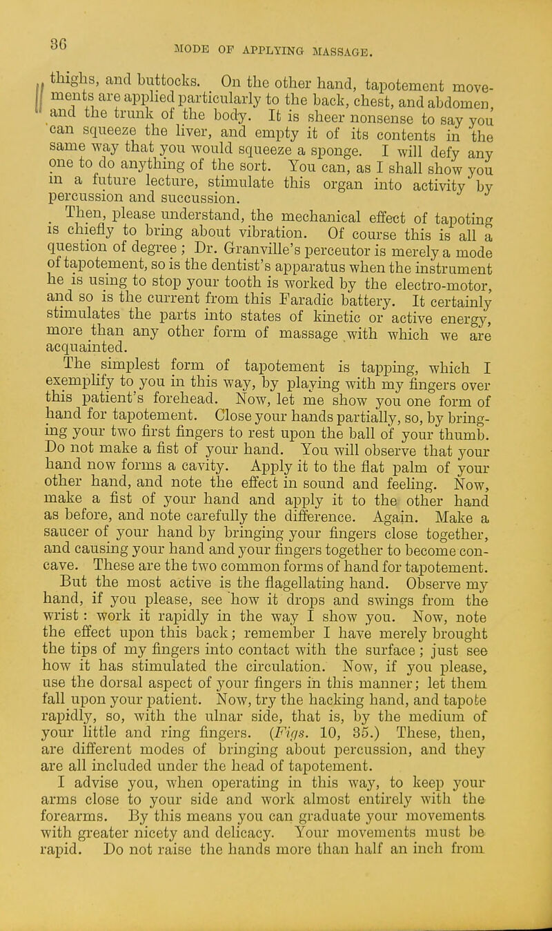 IMODE OF APPLYING MASSAGE. thighs, and buttocks. On the other hand, tapotement move- ments are apphed particularly to the back, chest, and abdomen and the trunk of the body. It is sheer nonsense to say you can squeeze the liver, and empty it of its contents in the same way that you would squeeze a sponge. I will defy any one to do anything of the sort. You can, as I shall show you m a future lecture, stimulate this organ into activity by percussion and succussion, _ Then, please understand, the mechanical effect of tapoting IS chiefly to brmg about vibration. Of course this is all a question of degree ; Dr. Granville's perceutor is merely a mode of tapotement, so is the dentist's apparatus when the instrument he is using to stop your tooth is worked by the electro-motor, and so is the current from this Faradic battery. It certainly stimulates the parts into states of kinetic or active energy, more than any other form of massage with which we are acquainted. The simplest form of tapotement is tappmg, which I exemphfy to you in this way, by playing with my fingers over this patient's forehead. Now, let me show you one form of hand for tapotement. Close your hands partially, so, by bring- uag your two first fingers to rest upon the ball of your thumb. Do not make a fist of your hand. You will observe that your hand now forms a cavity. Apply it to the flat palm of your other hand, and note the effect in sound and feehng. Now, make a fist of your hand and apply it to the other hand as before, and note carefully the difference. Again. Make a saucer of your hand by bringing your fingers close together, and causing your hand and your fingers together to become con- cave. These are the two common forms of hand for tapotement. But the most active is the flagellating hand. Observe my hand, if you please, see how it drops and swings from the wrist: work it rapidly in the way I show you. Now, note the effect upon this back; remember I have merely brought the tips of my fingers into contact with the surface; just see how it has stimulated the circulation. Now, if you please, use the dorsal aspect of your fingers in this manner; let them fall upon your patient. Now, try the hacking hand, and tapofce rapidly, so, with the ulnar side, that is, by the medium of your little and ring fingers. {Fif/s. 10, 35.) These, then, are different modes of bringing about jDercussion, and they are all included under the head of tapotement. I advise you, when operating in this way, to keep your arms close to your side and work almost entirely with the forearms. By this means you can graduate your movementa with greater nicety and delicacy. Your movements must be rapid. Do not raise the hands more than half an inch from