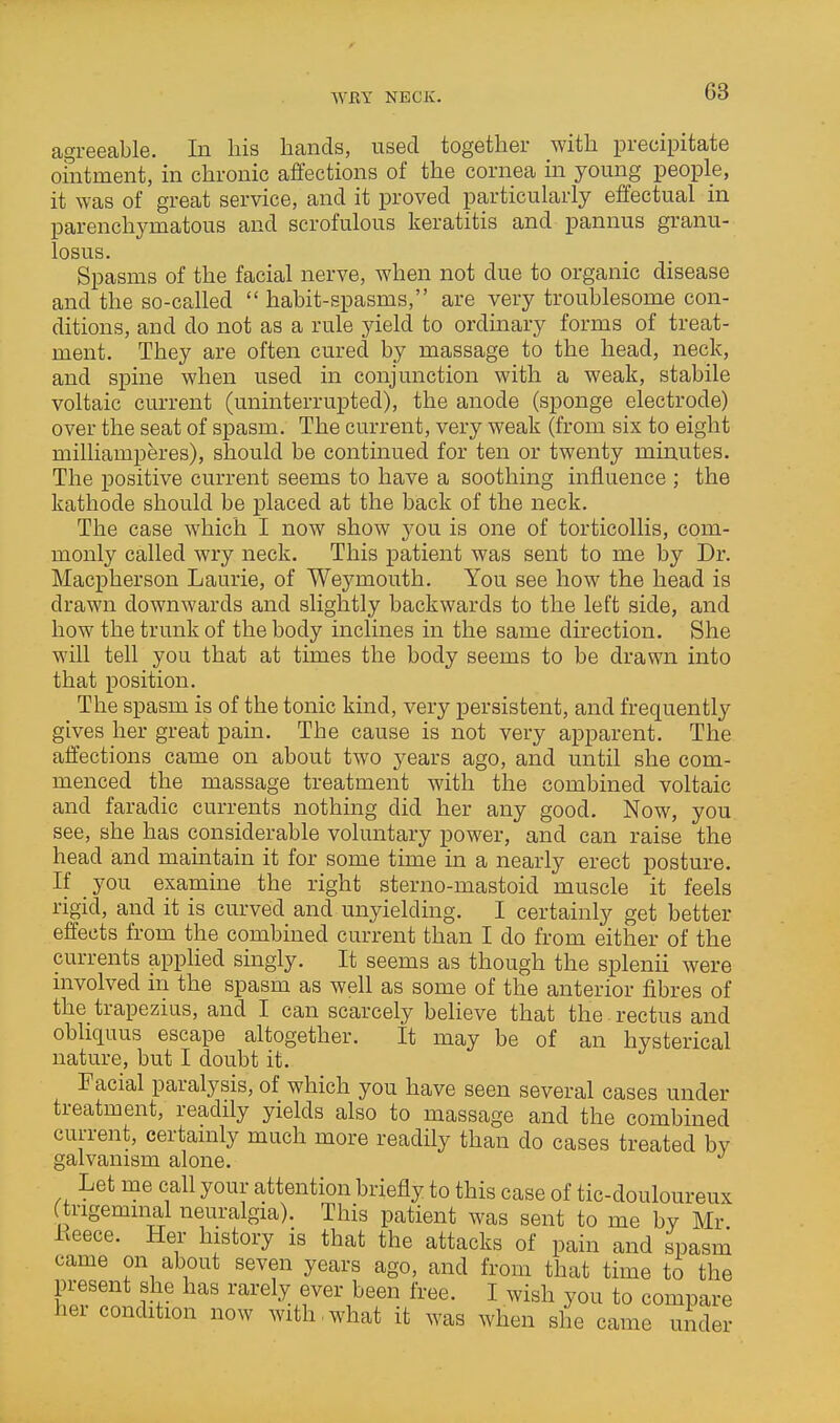 WBY NECK. agreeable. In his hands, used together Avith precipitate ointment, in chronic affections of the cornea in young people, it was of great service, and it proved particularly effectual in parenchymatous and scrofulous keratitis and pannus granu- losus. Spasms of the facial nerve, when not due to organic disease and the so-called  habit-spasms, are very troublesome con- ditions, and do not as a rule yield to ordinary forms of treat- ment. They are often cured by massage to the head, neck, and spine when used in conjunction with a weak, stabile voltaic current (uninterrupted), the anode (sponge electrode) over the seat of spasm. The current, very weak (from six to eight milliamperes), should be continued for ten or twenty minutes. The positive current seems to have a soothing influence ; the kathode should be placed at the back of the neck. The case which I now show you is one of torticollis, com- monly called wry neck. This patient was sent to me by Dr. Macpherson Laurie, of Weymouth. You see how the head is drawn downwards and slightly backwards to the left side, and how the trunk of the body inclines in the same direction. She will tell you that at times the body seems to be drawn into that position. The spasm is of the tonic kind, very persistent, and frequently gives her great pain. The cause is not very apparent. The affections came on about two years ago, and until she com- menced the massage treatment with the combined voltaic and faradic currents nothing did her any good. Now, you see, she has considerable voluntary power, and can raise the head and maintain it for some time in a nearly erect posture. If you examine the right sterno-mastoid muscle it feels rigid, and it is curved and unyielding. I certainly get better effects from the combined current than I do from either of the currents applied singly. It seems as though the splenii were nivolved in the spasm as well as some of the anterior fibres of the trapezius, and I can scarcely believe that the rectus and obliquus escape altogether. It may be of an hysterical nature, but I doubt it. Facial paralysis, of which you have seen several cases under treatment, readily yields also to massage and the combined current, certamly much more readily than do cases treated bv galvanism alone. Let me call your attention briefly to this case of tic-douloureux trigeminal neuralgia). This patient was sent to me bv Mr Eeece. Her history is that the attacks of pain and spasm came on about seven years ago, and from that time to the present she has rarely ever been free. I wish you to compare her condition now with,what it was when she came under