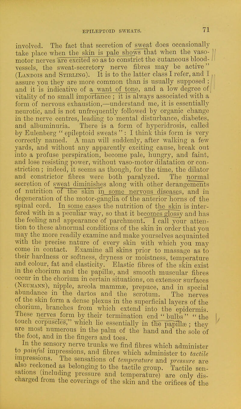 EPILEPTOID SWEATS. involved. The fact that secretion of sweat does occasionally take place when the skin is pale^ jhw^ that when the vaso- motor nerves are excfEecTso as to constrict the (3utaneous blood- vessels, the sweat-secretory nerve fibres may be active (Landois and Stikling). It is to the latter class I refer, and I assure you they are more common than is usually supposed ; and it is indicative of awant of tone, and a low degree of vitality of no small importance ; it is always associated with a form of nervous exhaustion,—understand me, it is essentiall}'' neurotic, and is not unfrequently followed by organic change in the nerve centres, leading to mental disturbance, diabetes, and albuminuria. There is a form of hyperidrosis, called by Eulenberg  epileptoid sweats  : I think this form is very correctly named. A man will suddenly, after walking a few yards, and without any apparently exciting cause, break out into a profuse perspiration, become pale, hungry, and faint, and lose resisting power, without vaso-motor dilatation or con- striction ; indeed, it seems as though, for the time, the dilator and constrictor fibres were both paralyzed. The normal secretion of sweat diminishes along with other derangements of nutrition of the skin in some nervous diseases, and in degeneration of the motor-ganglia of the anterior horns of the spinal cord. In_some cases the nutrition of the skin is inter- fered with in a peculiar way, so that it becomes glossy and has the feeling and appearance of parchment. I call your atten- tion to these abnormal conditions of the skin in order that you may the more readily examine and make yourselves acquainted with the precise nature of every skin with which you may come in contact. Examine all skins prior to massage as to their hardness or softness, dryness or moistness, temperature and colour, fat and elasticity. Elastic fibres of the skin exist m the chorium and the papillae, and smooth muscular fibres occur m the chorium in certain situations, on extensor surfaces (Nbumakn), nipple, areola mammae, prepuce, and in special abundance in the dartos and the scrotum. The nerves of the skin form a dense plexus in the superficial layers of the chorium, branches from which extend into the epidermis. These nerves form by their termination end bulbs the touch corpuscles, which He essentially in the papilla; they are most numerous in the palm of the hand and the sole of the loot, and in the fingers and toes. In the sensory nerve trunks we find fibres which administer to j^amful impressions, and fibres which administer to tactile impressions. The sensations of temperature and pressure are also reckoned as belonging to the tactile group. Tactile sen- sations (including pressure and temperature) are only dis- charged from the coverings of the skin and the orifices of the