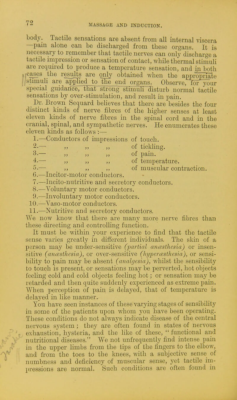 body. Tactile sensations are absent from all internal viscera —pain alone can be discharged from these organs. It is necessary to remember that tactile nerves can only discharge a tactile impression or sensation of contact, while thermal stimuli are required to produce a temperature sensation, and in both ica^s the results are only obtained when the &^pmp^e istimuh are appied jo the^ end organs. Observe, for your special guidance, that 'stfong stimuH disturb normal tactile sensations by over-stimulation, and result in pain. _ Dr. Brown Sequard believes that there are besides the four distinct kinds of nerve fibres of the higher senses at least eleven kinds of nerve fibres in the spinal cord and in the cranial, spinal, and sympathetic nerves. He enumerates these eleven kinds as follows :— 1. —Conductors of impressions of touch. 2. — ,, ,, ,, of tickling. 3-— „ „ of pain. 4. — ,, ,, ,, of temperature. 5. — ,, ,, ,, of muscular contraction. 6. —Incitor-motor conductors. 7. —Incito-nutritive and secretory conductors. 8. —Voluntary motor conductors. 9. —Involuntary motor conductors. 10. —Vaso-motor conductors. 11. —Nutritive and secretory conductors. We now know that there are many more nerve fibres than these directing and controlling function. It must be within your experience to find that the tactile sense varies greatly in different individuals. The skin of a person may be under-sensitive (partial ancesthesia) or insen- sitive (ancesthesia), or over-sensitive (JiyiJercesthesia), or sensi- bility to pain may be absent (analgesia), whilst the sensibility to touch is present, or sensations may be perverted, hot objects feeling cold and cold objects feeling hot; or sensation may be retarded and then quite suddenly experienced as extreme pain. When perception of pain is delayed, that of temperature is delayed in like manner. You have seen instances of these varying stages of sensibility in some of the patients upon whom you have been operating. These conditions do not always indicate disease of the central nervous system ; they are often found in states of nervous exhaustion, hysteria, and the like of these,  functional and nutritional diseases. We not unfrequently find intense pain in the upper limbs from the tips of the fingers to the elbow, and from the toes to the knees, with a subjective sense of numbness and deficiency of muscular sense, yet tactile im- pressions are normal. Such conditions are often found in
