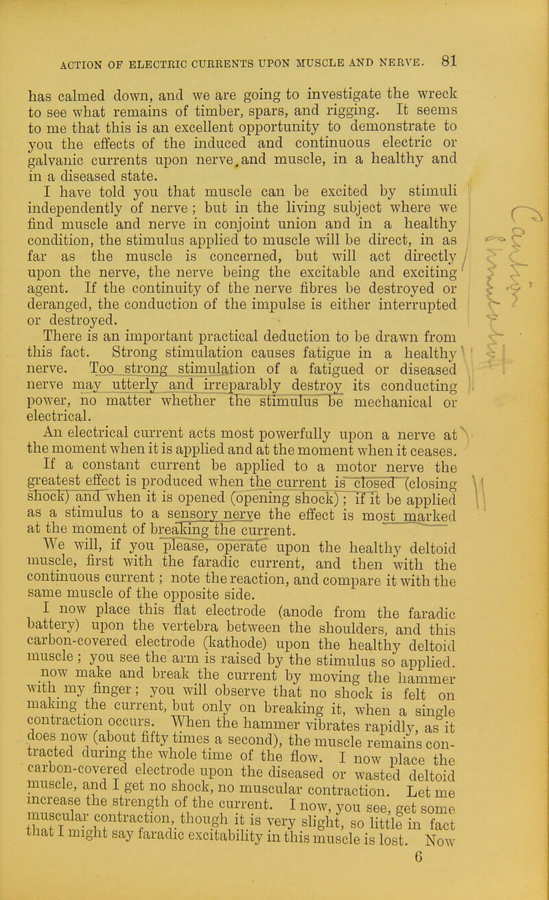 has cahned down, and we are going to investigate the wreck to see what remains of timber, spars, and rigging. It seems to me that this is an excellent opportunity to demonstrate to you the effects of the induced and continuous electric or galvanic currents upon nerve.and muscle, in a healthy and in a diseased state. I have told you that muscle can be excited by stimuli independently of nerve ; but in the living subject where we find muscle and nerve in conjoint union and in a healthy condition, the stimulus applied to muscle will be direct, in as far as the muscle is concerned, but will act dii'ectly upon the nerve, the nerve being the excitable and exciting agent. If the contmuity of the nerve fibres be destroyed or deranged, the conduction of the impulse is either interrupted or destroyed. There is an important practical deduction to be drawn from this fact. Strong stimulation causes fatigue in a healthy nerve. Too_stxqng stimulation of a fatigued or diseased nerve may utterly and irrejjarably destroy its conducting power, ho matter whether the stimulus  be mechanical or electrical. An electrical current acts most powerfully upon a nerve at ^ the moment when it is applied and at the moment when it ceases. If a constant current be applied to a motor nerve the greatest effect is produced when the current j.s closed (closing shock) amTwhen it is opened (opening shock) Tif it be applied as a stimulus to a sensory nerve the effect is most marked at the moment of breaking the current. ~~ We will, if you please, operate upon the healthy deltoid muscle, first with the faradic current, and then with the contmuous current; note the reaction, and compare it with the same muscle of the opposite side. I now place this flat electrode (anode from the faradic battery) upon the vertebra between the shoulders, and this carbon-covered electrode (kathode) upon the healthy deltoid muscle ; you see the arm is raised by the stimulus so applied. now make and break the current by moving the hammer with my finger; you will observe that no shock is felt on making the current, but only on breaking it, when a single contraction occurs. When the hammer vibrates rapidly, as it does now (about fifty times a second), the muscle remains con- tracted during the whole time of the flow. I now place the carbon-covered electrode upon the diseased or wasted deltoid muscle, and I get no shock, no muscular contraction. Let me mcrease the strength of the current. I now, you see, get some JhnTl '.^'^'V-^^^^f^^l^' ''^'y '^'Sh^' «o little in fact that 1 might say faradic excitability in this muscle is lost. Now 6