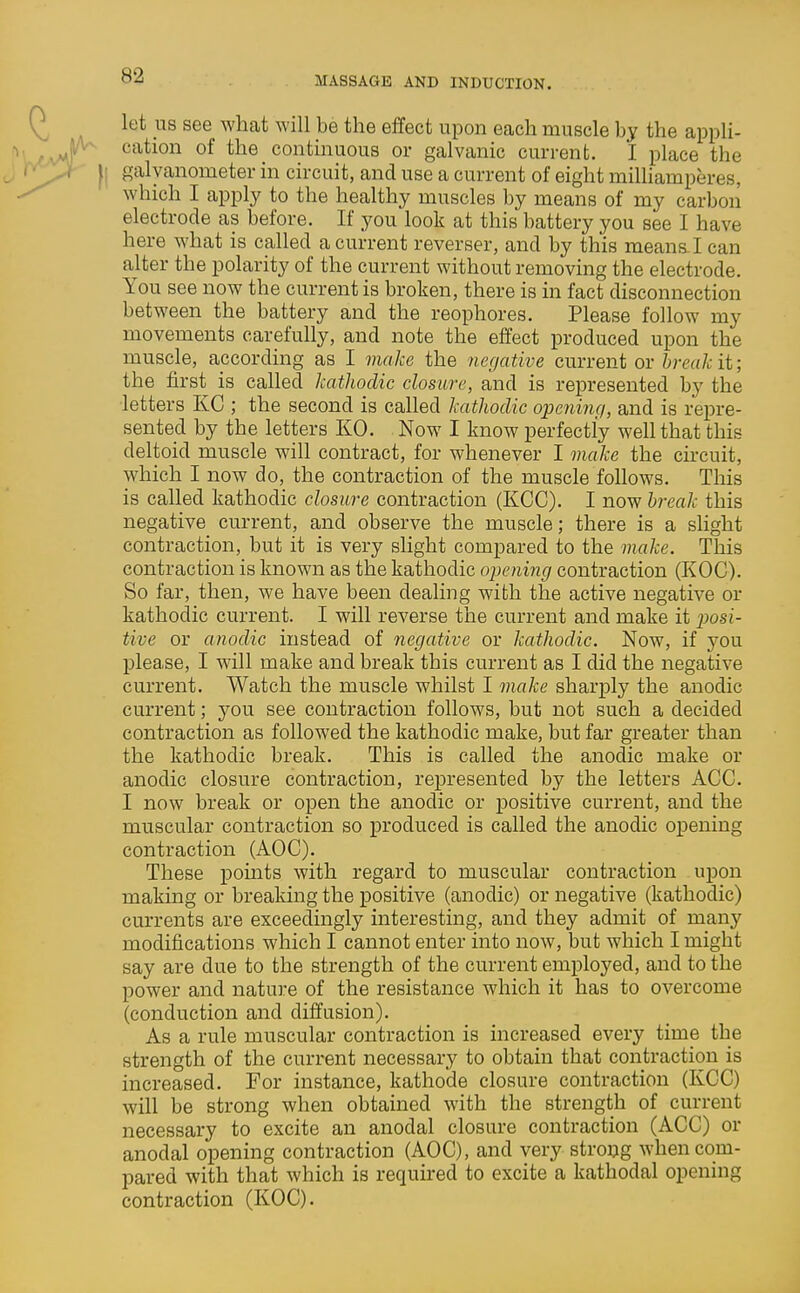 let US see what will be the effect upon each muscle by the appli- cation of the continuous or galvanic current. I place the galvanometer in circuit, and use a current of eight milhamperes, which I apply to the healthy muscles by means of my carbon electrode as before. If you look at this battery you see I have here what is called a current reverser, and by this meanal can alter the polarity of the current without removing the electrode. You see now the current is broken, there is in fact disconnection between the battery and the reophores. Please follow my movements carefully, and note the effect produced upon the muscle, according as I make the negative current or break it; the first is called kathodic closure, and is represented by the letters KC ; the second is called kathodic opcninci, and is repre- sented by the letters KO. Now I know perfectly well that this deltoid muscle will contract, for whenever I make the circuit, which I now do, the contraction of the muscle foUows. This is called kathodic closure contraction (KCC). I now hrealc this negative current, and observe the muscle; there is a slight contraction, but it is very slight compared to the make. This contraction is known as the kathodic opening contraction (KOC). So far, then, we have been dealing with the active negative or kathodic current. I will reverse the current and make it posi- tive or anodic instead of negative or kathodic. Now, if you please, I will make and break this current as I did the negative current. Watch the muscle whilst I make sharply the anodic current; you see contraction follows, but not such a decided contraction as followed the kathodic make, but far greater than the kathodic break. This is called the anodic make or anodic closure contraction, represented by the letters ACC. I now break or open the anodic or positive current, and the muscular contraction so produced is called the anodic opening contraction (AOC). These points with regard to muscular contraction upon making or breaking the positive (anodic) or negative (kathodic) currents are exceedingly interesting, and they admit of many modifications which I cannot enter into now, but which I might say are due to the strength of the current employed, and to the power and nature of the resistance which it has to overcome (conduction and diffusion). As a rule muscular contraction is increased every time the strength of the current necessary to obtain that contraction is increased. For instance, kathode closure contraction (KCC) will be strong when obtained with the strength of current necessary to excite an anodal closure contraction (ACC) or anodal opening contraction (AOC), and very strong when com- pared with that which is requu-ed to excite a kathodal opening contraction (KOC).