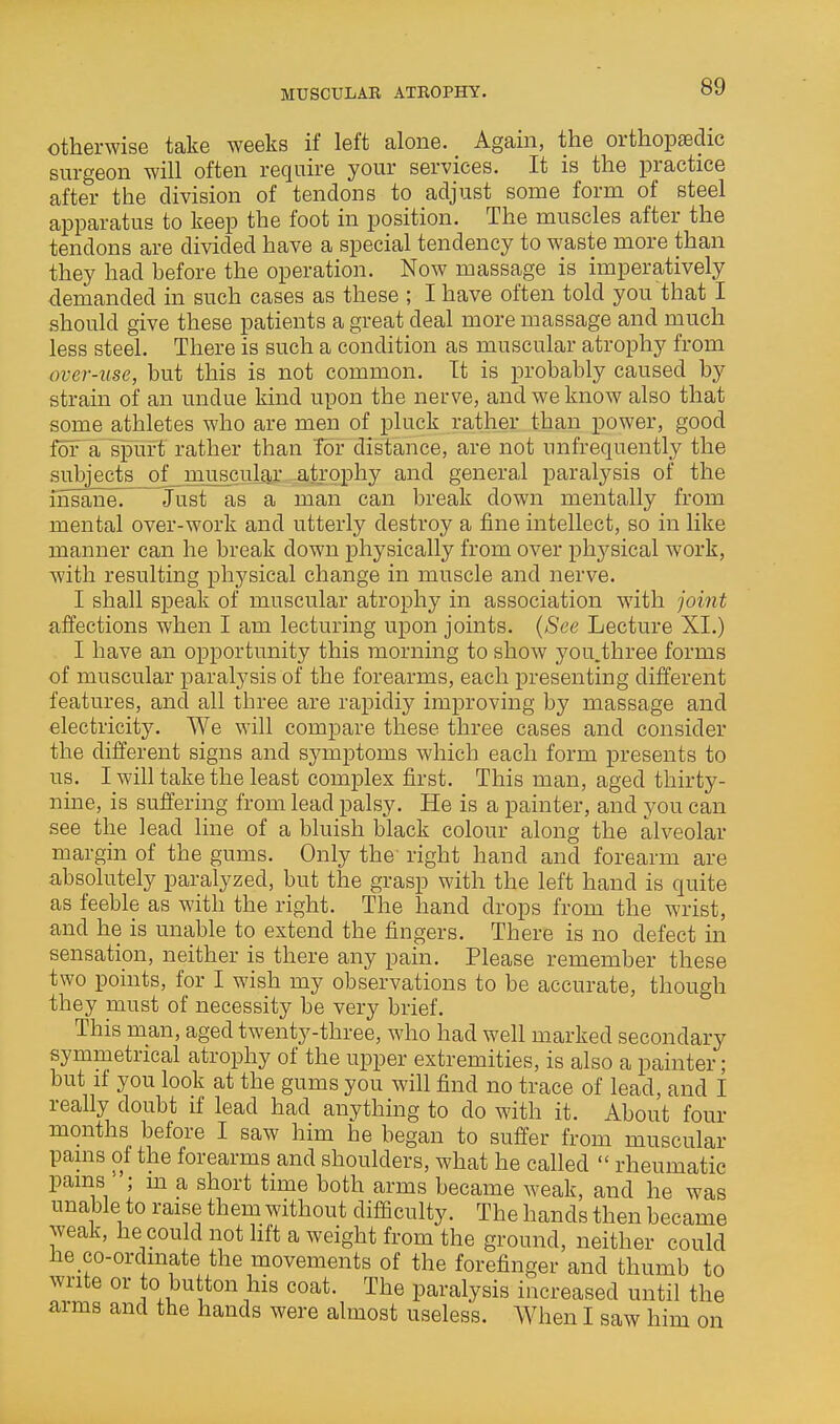 otherwise take weeks if left alone. Again, the orthopaedic surgeon will often require your services. It is the practice after the division of tendons to adjust some form of steel apparatus to keep the foot in position. The muscles after the tendons are divided have a special tendency to waste more than they had before the operation. Now massage is imperatively demanded in such cases as these ; I have often told you that I should give these patients a great deal more massage and much less steel. There is such a condition as muscular atrophy from over-use, hut this is not common. It is probably caused by strain of an undue kind upon the nerve, and we know also that some athletes who are men of pluck rather than power, good for a^splirf rather than Tor distance, are not unfrequently the subjects of muscular atrophy and general paralysis of the ihsana! Just as a man can break down mentally from mental over-work and utterly destroy a fine intellect, so in like manner can he break down physically from over ph3'sical work, with resulting physical change in muscle and nerve. I shall speak of muscular atrophy in association with joint affections when I am lecturing upon joints. (See Lecture XI.) I have an opportunity this morning to show you.three forms of muscular paralysis of the forearms, each presenting different features, and all three are rapidly improving by massage and electricity. We will compare these three cases and consider the different signs and symptoms which each form presents to us. I will take the least complex first. This man, aged thirty- nine, is suffering from lead palsy. He is a painter, and you can see the lead line of a bluish black colour along the alveolar margin of the gums. Only the right hand and forearm are absolutely paralyzed, but the grasp with the left hand is quite as feeble as with the right. The hand drops from the wrist, and he is unable to extend the fingers. There is no defect in sensation, neither is there any pain. Please remember these two points, for I wish my observations to be accurate, though they must of necessity be very brief. This man, aged twenty-three, who had well marked secondary symmetrical atrophy of the upper extremities, is also a painter; but if you look at the gums you will find no trace of lead, and I really doubt if lead had anything to do with it. About four months before I saw him he began to suffer from muscular pains of the forearms and shoulders, what he called  rheumatic pains ; m a short time both arms became weak, and he was unable to raise them without difficulty. The hands then became weak, he could not lift a weight from the ground, neither could he co-ordinate the movements of the forefinger and thumb to write or to button his coat. The paralysis increased until the arms and the hands were almost useless. When I saw him on