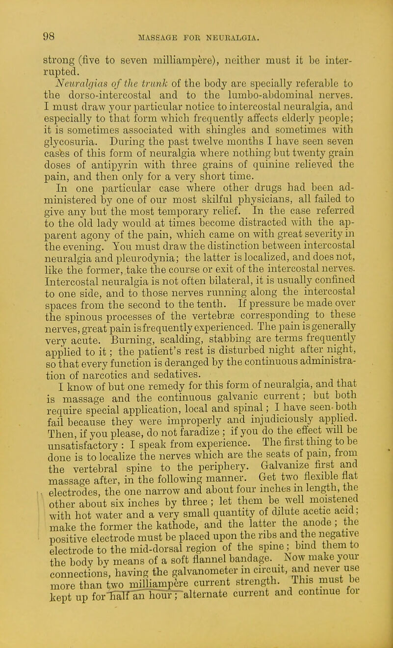 strong (five to seven milliampere), neither must it be inter- rupted. Neuralgias of the trunk of the body are specially referable to the dorso-intercostal and to the lumbo-abdominal nerves. I must draw your particular notice to intercostal neuralgia, and especially to that form which frequently affects elderly people; it is sometimes associated with shingles and sometimes with glycosuria. During the past twelve months I have seen seven castes of this form of neuralgia where nothing but twenty grain doses of antipyrin with three grains of quinine relieved the pain, and then only for a very short time. In one particular case where other drugs had been ad- ministered by one of our most skilful physicians, all failed to give any but the most temporary relief. In the case referred to the old lady would at times become distracted with the ap- parent agony of the pain, which came on with great severity in the evening. You must draw the distinction between intercostal neuralgia and pleurodynia; the latter is locahzed, and does not, like the former, take the course or exit of the intercostal nerves. Intercostal neuralgia is not often bilateral, it is usually confined to one side, and to those nerves running along the intercostal spaces from the second to the tenth. If pressure be made over the spinous processes of the vertebrae corresponding to these nerves, great pain is frequently experienced. The pam is generally very acute. Burning, scalduag, stabbing are terms frequently applied to it; the patient's rest is disturbed night after night, so that every function is deranged by the continuous administra- tion of narcotics and sedatives. I know of but one remedy for this form of neuralgia, and that is massage and the continuous galvanic current; but both require special appHcation, local and spinal; I have seen-both fail because they were improperly and injudiciously applied. Then, if you please, do not faradize ; if you do the effect will be unsatisfactory : I speak from experience. The first thing to be done is to localize the nerves which are the seats of pam, froiu the vertebral spine to the periphery. Galvanize first and massage after, in the following manner. Get two flexib e fiat u electrodes, the one narrow and about four inches m length, the 1 other about six inches by three; let them be well moistened I I with hot water and a very small quantity of dilute acetic acid; make the former the kathode, and the latter the anode; the positive electrode must be placed upon the ribs and the negative electrode to the mid-dorsal region of the spine; bind them to the body by means of a soft flannel bandage. _ Now make your connections, having the galvanometer in circuit, and never use more than two milliampere current strength. This must be kept up for-ESIfEiniSHi—alternate current and contmue foi