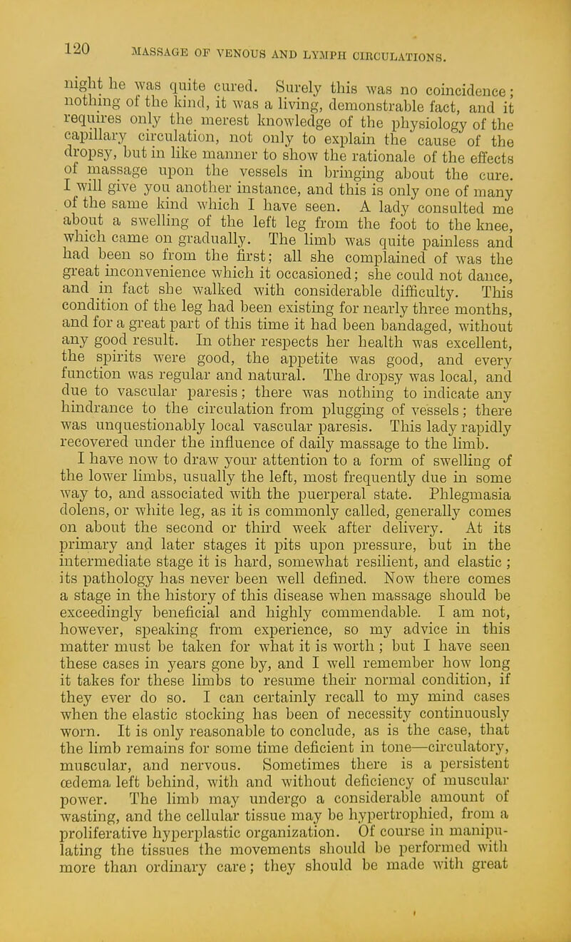 night he was quite cured. Surely this was no coincidence; nothing of the kind, it was a Hving, demonstrahle fact, and it requires only the merest knowledge of the physiology of the capillary circulation, not only to explain the cause of the dropsy, but in like manner to show the rationale of the effects of massage upon the vessels in bringing about the cure. I will give you another instance, and this is only one of many of the same kind which I have seen. A lady consulted me about a swelling of the left leg from the foot to the knee, which came on gradually. The limb was quite painless and had been so from the first; all she complained of was the great mconvenience which it occasioned; she could not dance, and m fact she walked with considerable difficulty. This condition of the leg had been existing for nearly three months, and for a great part of this time it had been bandaged, without any good result. In other respects her health was excellent, the spirits were good, the appetite was good, and every function was regular and natural. The dropsy was local, and due to vascular paresis; there was nothing to indicate any hindrance to the circulation from plugging of vessels; there was unquestionably local vascular paresis. This lady rapidly recovered under the influence of daily massage to the limb. I have now to draw your attention to a form of swelling of the lower limbs, usually the left, most frequently due in some way to, and associated with the puerperal state. Phlegmasia dolens, or white leg, as it is commonly called, generally comes on about the second or third week after delivery. At its primary and later stages it pits upon pressure, but in the intermediate stage it is hard, somewhat resilient, and elastic ; its pathology has never been well defined. Now there comes a stage in the history of this disease when massage should be exceedingly beneficial and highly commendable. I am not, however, speaking from experience, so my advice in this matter must be taken for what it is worth; but I have seen these cases in years gone by, and I well remember how long it takes for these limbs to resume their normal condition, if they ever do so. I can certainly recall to my mind cases when the elastic stocking has been of necessity continuously worn. It is only reasonable to conclude, as is the case, that the limb remains for some time deficient in tone—circulatory, muscular, and nervous. Sometimes there is a persistent oedema left behind, with and without deficiency of muscular power. The limb may undergo a considerable amount of wasting, and the cellular tissue may be hypertrophied, from a proliferative hyperplastic organization. Of course in manipu- lating the tissues the movements should be performed with more than ordinary care; they should be made with great