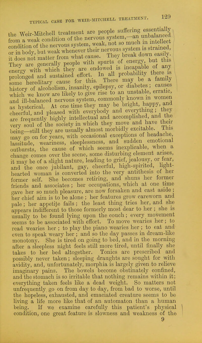 the Weir-Mltchell treatment are People suffering esse^^^^^^^^^ fVnm a weak condition of the nervous system—an unbalancea condition of t rnervous system, weak, not so much m intellect orirboclv but weak whenever their nervous system is stramed, c oestt matr:- from what cause. They bi.ak down eas,^ Thev are ^^enerally people with spurts of energy, but tms eneiRV with which they are endowed is incapable of any ;?olony and sustained effort.. In all Fobabihty there s . some hereditary cause for this. There may be a family hilry of alcoholism, insanity, epilepsy, or diabetes ; causes which we know are likely to give rise to an unstable, eiia ic Ind ill-balanced nervous system, commonly If^o^- as hysterical. At one time they may bright happy, and cheeiul, and pleased with everybody and everything they are frequently highly intellectual and accomphshed, and the very soul of the society in which they move and have then- being—still they are usually almost morbidly excitable, ihis may go on for years, with occasional exceptions of headache, lassitude, weariness, sleeplessness, and sudden emotional outbursts, the cause of which seems inexplicable, when a chant^e comes over the scene, some disturbing element arises, it may be of a sHght nature, leading to grief, jealousy, or tear, and the once jubilant, gay, cheerful, high-spirited, light- hearted woman is converted into the very antithesis oi her former self. She becomes retiring, and shuns her former friends and associates ; her occupations, which at one time gave her so much pleasure, are now forsaken and cast aside ; her chief aim is to be alone ; her features grow careworn and pale; her appetite fails ; the least thing tries her, and she appears indifferent to those formerly most dear to her ; she is usually to be found lying upon the couch; every_movement seems to be associated with effort. To move wearies her ; to read wearies her ; to play the piano wearies her ; to eat and even to speak weary her ; and so the day passes in dream-like monotony. She is tired on going to bed, and in the morning after a sleepless night feels still more tired, until finally she takes to her bed altogether. Tonics are prescribed and possibly never taken; sleeping draughts are sought for with avidity, and, unfortunately, morphia is largely given to relieve imaginary pains. The bowels become obstinately confined, and the stomach is so irritable that nothing remains within it; everything taken feels like a dead weight. So matters not unfrequently go on from day to day, from bad to worse, until the hopeless, exhausted, and emaciated creature seems to be living a life more like that of an automaton than a human being. If we examine carefully this patient's physical condition, one great feature is slowness and weakness of the