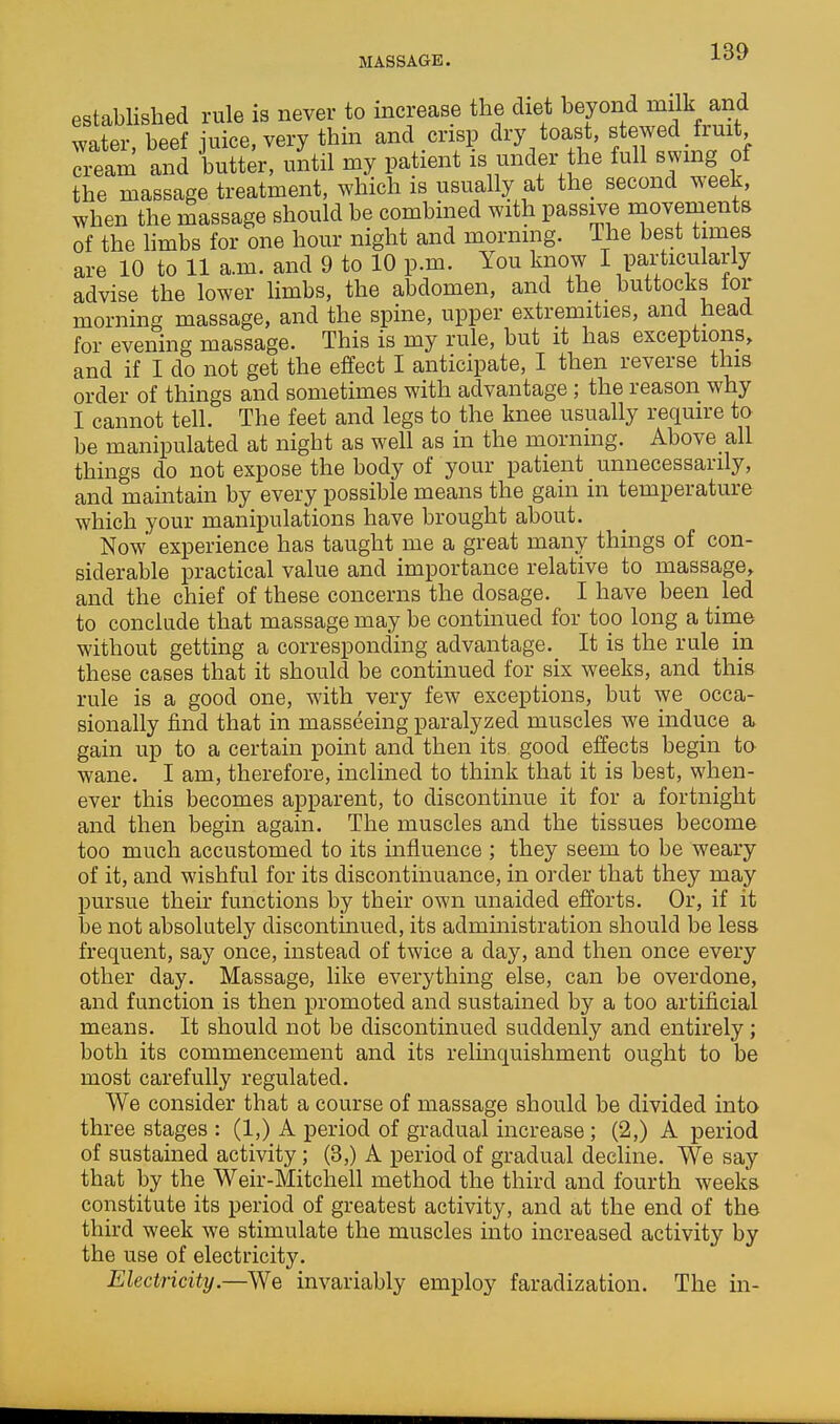 MASSAGE. established rule is never to increase the diet beyond milk and water, beef juice, very thin and crisp dry toast, stewed fruit cream and butter, until my patient is under the full swmg of the massage treatment, which is usually at the second week, when the massage should be combined with passive movements of the hmbs for one hour night and mornmg. The best times are 10 to 11 a.m. and 9 to 10 p.m. You know I particularly advise the lower limbs, the abdomen, and the buttocks lor morning massage, and the spine, upper extremities, and head for evening massage. This is my rule, but it has exceptions, and if I do not get the effect I anticipate, I then reverse this order of things and sometimes with advantage; the reason why I cannot tell. The feet and legs to the knee usually require to be manipulated at night as well as in the morning. Above all things do not expose the body of your patient unnecessarily, and maintain by every possible means the gain in temperature which your manipulations have brought about. Now' experience has taught me a great many things of con- siderable practical value and importance relative to massage, and the chief of these concerns the dosage. I have been led to conclude that massage may be contmued for too long a time without getting a corresponding advantage. It is the rule in these cases that it should be continued for six weeks, and this rule is a good one, with very few exceptions, but we occa- sionally find that in masseeing paralyzed muscles we induce a gain up to a certain point and then its good effects begin to wane. I am, therefore, inclined to think that it is best, when- ever this becomes apparent, to discontinue it for a fortnight and then begin again. The muscles and the tissues become too much accustomed to its influence ; they seem to be weary of it, and wishful for its discontinuance, in order that they may pursue their functions by their own unaided efforts. Or, if it be not absolutely discontinued, its administration should be less frequent, say once, instead of twice a day, and then once every other day. Massage, like everything else, can be overdone, and function is then promoted and sustained by a too artificial means. It should not be discontinued suddenly and entirely; both its commencement and its relmquishment ought to be most carefully regulated. We consider that a course of massage should be divided into three stages : (1,) A period of gradual increase; (2,) A period of sustained activity; (3,) A period of gradual decline. We say that by the Weir-Mitchell method the third and fourth weeks constitute its period of greatest activity, and at the end of the third week we stimulate the muscles into increased activity by the use of electricity. Electricity.—We invariably employ faradization. The in-