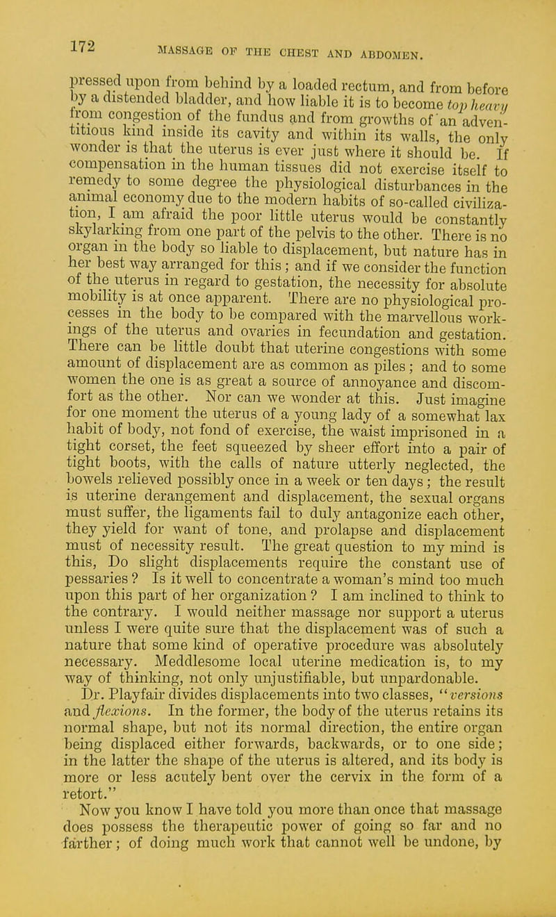 pressed upon Irom behind by a loaded rectum, and from before by a distended bladder, and how liable it is to become top heavy trom congestion of the fundus and from growths of an adven- titious kind mside its cavity and within its walls, the only wonder is that the uterus is ever just where it should be If compensation in the human tissues did not exercise itself to remedy to some degree the physiological disturbances in the animal economy due to the modern habits of so-called civiliza- tion, I am afraid the poor little uterus would be constantly skylarking from one part of the pelvis to the other. There is no organ m the body so liable to displacement, but nature has in her best way arranged for this ; and if we consider the function of the uterus in regard to gestation, the necessity for absolute mobility is at once apparent. There are no physiological pro- cesses in the body to be compared with the marvellous work- ings of the uterus and ovaries in fecundation and gestation. There can be little doubt that uterine congestions with some amount of displacement are as common as piles; and to some women the one is as great a source of annoyance and discom- fort as the other. Nor can we wonder at this. Just imagine for one moment the uterus of a young lady of a somewhat lax habit of body, not fond of exercise, the waist imprisoned in a tight corset, the feet squeezed by sheer effort into a pair of tight boots, with the calls of nature utterly neglected, the bowels i-elieved possibly once in a week or ten days; the result is uterine derangement and displacement, the sexual organs must suffer, the ligaments fail to duly antagonize each other, they yield for want of tone, and prolapse and displacement must of necessity result. The great question to my mind is this. Do slight displacements require the constant use of pessaries ? Is it well to concentrate a woman's mind too much upon this part of her organization ? I am inclined to think to the contrary. I would neither massage nor support a uterus unless I were quite sure that the displacement was of such a nature that some kind of operative procedure was absolutely necessary. Meddlesome local uterine medication is, to my way of thinking, not only unjustifiable, but unpardonable. Dr. Playfair divides displacements into two classes, versions and flexions. In the former, the body of the uterus retains its normal shape, but not its normal direction, the entire organ being displaced either forwards, backwards, or to one side ; in the latter the shape of the uterus is altered, and its body is more or less acutely bent over the cervix in the form of a retort. Now you know I have told you more than once that massage does possess the therapeutic power of going so far and no ■farther; of doing much work that cannot well be undone, by