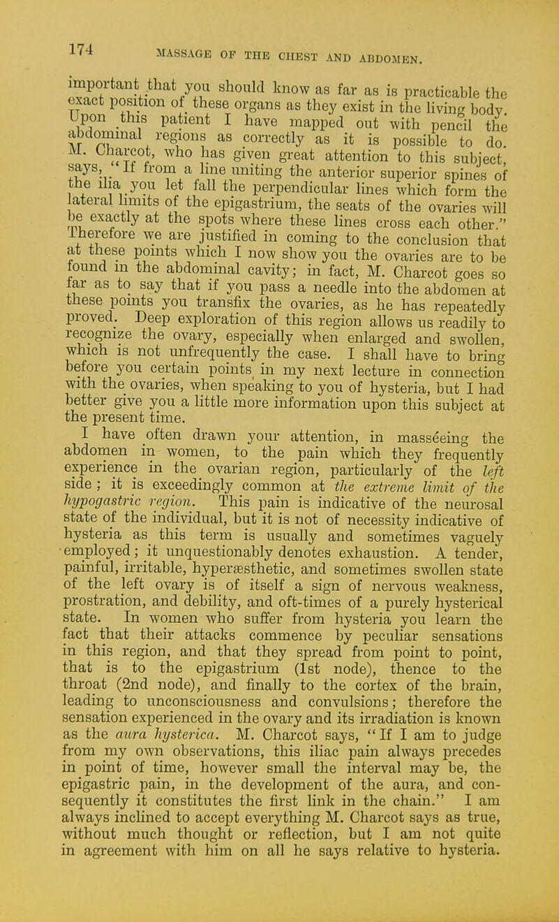 ^« i« practicable the exact position ot these organs as they exist in the living body Upon this patient I have mapped out with pencil the abdommal regions as correctly as it is possible to do. utT> Siven great attention to this subject, says It from a line uniting the anterior superior spines of the ilia you let fall the perpendicular lines which form the ateral limits of the epigastrium, the seats of the ovaries will be exactly at the spots where these lines cross each other  iherefore we are justified in coming to the conclusion that at these points which I now show you the ovaries are to be found m the abdominal cavity; in fact, M. Charcot goes so far as to say that if you pass a needle into the abdomen at these points you transfix the ovaries, as he has repeatedly proved. Deep exploration of this region allows us readily to recognize the ovary, especially when enlarged and swollen, which IS not unfrequently the case. I shall have to bring before you certain points^ in my next lecture in connection with the ovaries, when speaking to you of hysteria, but I had better give you a little more information upon this subject at the present time. I have often drawn your attention, in masseeing the abdomen in women, to the pain which they frequently experience in the ovarian region, particularly of the left side ; it is exceedingly common at the extreme limit of the hypogastric region. This pain is indicative of the neiu'osal state of the individual, but it is not of necessity indicative of hysteria as this term is usually and sometimes vaguely •employed; it unquestionably denotes exhaustion. A tender, painful, irritable, hyperassthetic, and sometimes swollen state of the left ovary is of itself a sign of nervous weakness, prostration, and debility, and oft-times of a purely hysterical state. In women who suffer from hysteria you learn the fact that their attacks commence by peculiar sensations in this region, and that they spread from point to point, that is to the epigastrium (1st node), thence to the throat (2nd node), and finally to the cortex of the brain, leading to unconsciousness and convulsions; therefore the sensation experienced in the ovary and its irradiation is known as the aura hysterica. M. Charcot says,  If I am to judge from my own observations, this iliac pain always precedes in point of time, however small the interval may be, the epigastric pain, in the development of the aura, and con- sequently it constitutes the first link in the chain. I am always inclined to accept everything M. Charcot says as true, without much thought or reflection, but I am not quite in agreement with him on all he says relative to hysteria.