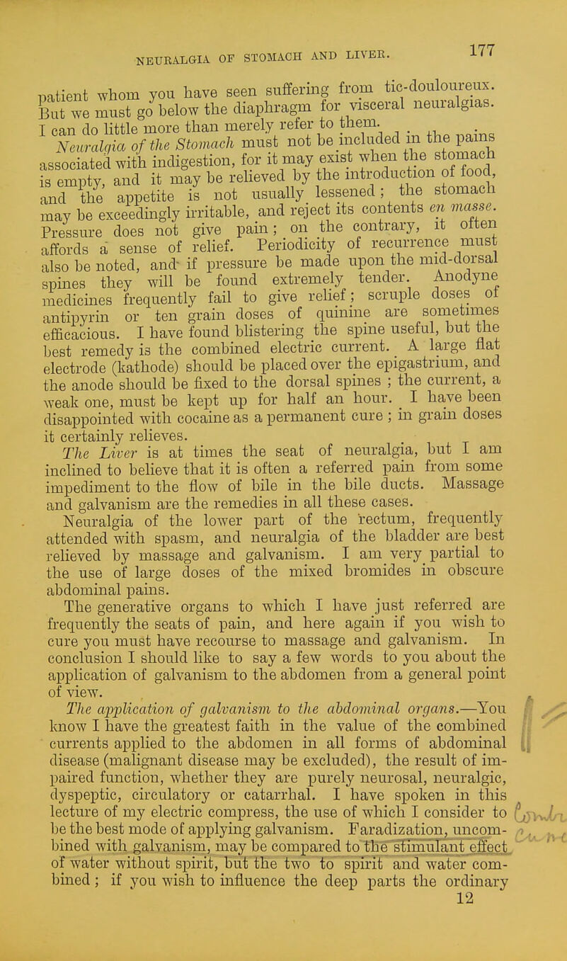 patient whom you have seen suffering from tic-douloureux. But we must go below the diaphragm for visceral neuralgias. I can do little more than merely refer to them. Nenralcia of the Stomach must not be included m the pams as ociatedwith indigestion, for it may exist when the^tom^^^^^^ is empty, and it may be relieved by the introduction of food and the appetite is not usually lessened; the stomach may be exceedingly irritable, and reject its contents en masse. Pressure does not give pain; on the contrary, it otten affords a sense of relief. Periodicity of recurrence must also be noted, and- if pressure be made upon the mid-dorsal spines they will be found extremely tender. Anodyne medicines frequently fail to give relief; scruple doses ot antipyrin or ten grain doses of quinine are sometimes efficacious. I have found blistering the spine useful, but the best remedy is the combined electric current. A large hat electrode (kathode) should be placed over the epigastrium, and the anode should be fixed to the dorsal spines ; the current, a weak one, must be kept up for half an hour. _ I have been disappointed with cocaine as a permanent cure ; in gram doses it certainly relieves. The Liver is at times the seat of neuralgia, but I am inclined to believe that it is often a referred pain from some impediment to the flow of bile in the bile ducts. Massage and galvanism are the remedies in all these cases. Neuralgia of the low^er part of the rectum, frequently attended with spasm, and neuralgia of the bladder are best relieved by massage and galvanism. I am very partial to the use of large doses of the mixed bromides in obscure abdominal pains. The generative organs to which I have just referred are frequently the seats of pain, and here again if you wish to cure you must have recourse to massage and galvanism. In conclusion I should like to say a few words to you about the application of galvanism to the abdomen from a general point of view. The application of galvanism to the ahdominal organs.—You know I have the greatest faith in the value of the combined currents applied to the abdomen in all forms of abdominal disease (malignant disease may be excluded), the result of im- paired function, whether they are purely neurosal, neuralgic, dyspeptic, circulatory or catarrhal. I have spoken in this lecture of my electric compress, the use of which I consider to (jjyJln be the best mode of applying galvanism. Faradization, uncom- Q^^y^ bined with galvanism, may be compared to the stimuknt effect of water without spirit, but the two to spirit and water com- bined ; if you wish to influence the deep parts the ordinary 12