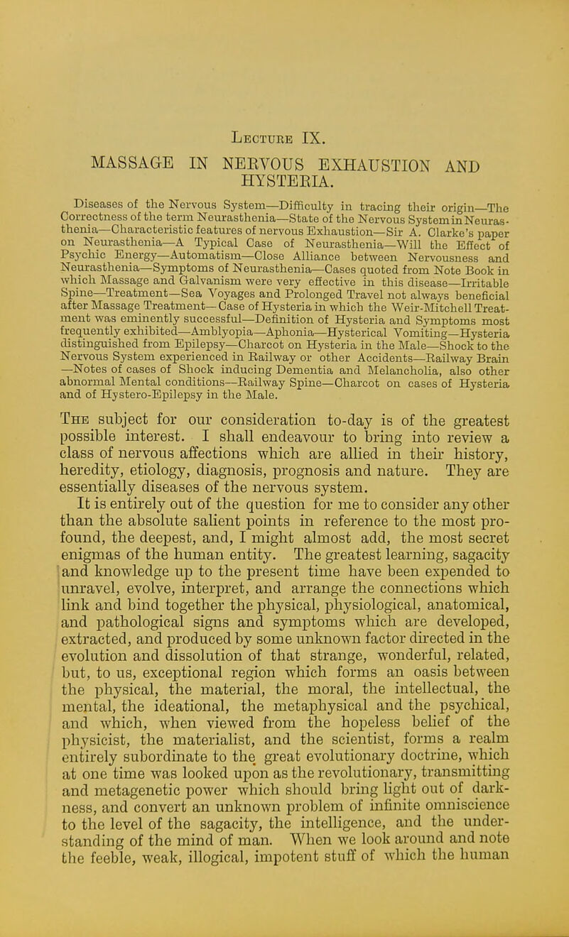 MASSAGE IN NEKVOUS EXHAUSTION AND HYSTEEIA. Diseases of the Nervous System—Difficulty in tracing their origin The Correctness of the term Neurasthenia—State of the Nervous System in Neuras- thenia—Characteristic features of nervous Exhaustion—Sir A. Clarke's paper on Neurasthenia—A Typical Case of Neurasthenia—Will the Effect of Psychic Energy—Automatism—Close Alliance between Nervousness and Neurasthenia—Symptoms of Neurasthenia—Cases quoted from Note Book in which IMassage and Galvanism were very effective in this disease—Irritable Spine—Treatment—Sea Voyages and Prolonged Travel not always beneficial after Massage Treatment— Case of Hysteria in which the Weir-Mitchell Treat- ment was eminently successful—Definition of Hysteria and Symptoms most frequently exhibited—Amblyopia—Aphonia—Hysterical Vomiting—Hysteria distinguished from Epilepsy—Charcot on Hysteria in the Male—Shock to the Nervous System experienced in Railway or other Accidents—Railway Brain —Notes of cases of Shock inducing Dementia and Melancholia, also other abnormal Mental conditions—Railway Spine—Charcot on cases of Hysteria and of Hystero-Epilepsy in the Male. The subject for our consideration to-day is of the greatest possible interest. I shall endeavour to bring into review a class of nervous affections which are allied in their history, heredity, etiology, diagnosis, prognosis and nature. They are essentially diseases of the nervous system. It is entirely out of the question for me to consider any other than the absolute saHent points in reference to the most pro- found, the deepest, and, I might almost add, the most secret enigmas of the human entity. The greatest learning, sagacity ' and knowledge up to the present time have been expended to unravel, evolve, interpret, and arrange the connections which link and bind together the physical, physiological, anatomical, and pathological signs and symptoms which are develo^Ded, extracted, and produced by some unknown factor directed in the evolution and dissolution of that strange, wonderful, related, / but, to us, exceptional region which forms an oasis between the physical, the material, the moral, the intellectual, the mental, the ideational, the metaphysical and the psychical, and which, when viewed from the hopeless belief of the physicist, the materialist, and the scientist, forms a realm entirely subordinate to the great evolutionary doctrine, which at one time was looked upon as the revolutionary, transmitting and metagenetic power which should bring Hght out of dark- ness, and convert an unknown problem of infinite omniscience to the level of the sagacity, the intelligence, and the under- standing of the mind of man. When we look around and note the feeble, weak, illogical, impotent stuff of which the human