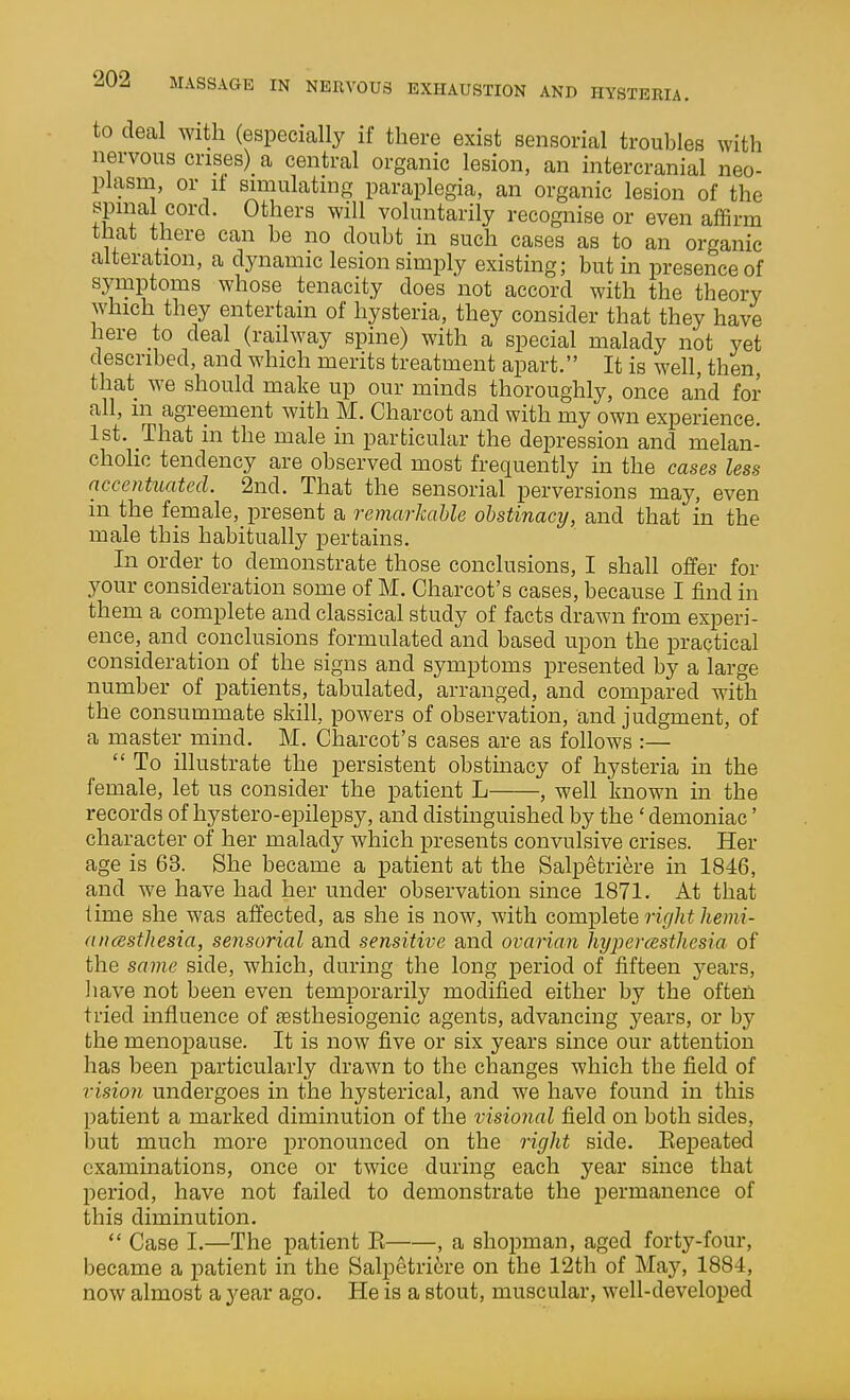 to deal with (especially if there exist sensorial troubles with nervous crises) a central organic lesion, an intercranial neo- plasm, or it simulating paraplegia, an organic lesion of the spinal cord. Others will voluntarily recognise or even affirm that there can be no doubt in such cases as to an organic alteration, a dynamic lesion simply existing; but in presence of syruptoms whose tenacity does not accord with the theory which they entertain of hysteria, they consider that they have here to deal (railway spine) with a special malady not yet described, and which merits treatment apart. It is well, then, that we should make up our minds thoroughly, once and for all, m agreement with M. Charcot and with my own experience. 1st. That in the male in particular the dei^ression and melan- cholic tendency are observed most frequently in the cases less nccentuatecl. 2nd. That the sensorial perversions may, even in the female, present a remarkable obstinacy, and that in the male this habitually pertains. In order to demonstrate those conclusions, I shall offer for 3^our consideration some of M. Charcot's cases, because I find in them a complete and classical study of facts drawn from experi- ence, and conclusions formulated and based upon the practical consideration of the signs and symptoms presented by a large number of patients, tabulated, arranged, and compared with the consummate skill, powers of observation, and judgment, of a master mind, M. Charcot's cases are as follows :—  To illustrate the persistent obstmacy of hysteria ui the female, let us consider the patient L , well known in the records of hystero-epilepsy, and distinguished by the ' demoniac' character of her malady which presents convulsive crises. Her age is 63. She became a patient at the Salpetriere in 1846, and we have had her under observation since 1871. At that lime she was affected, as she is now, with complete right liemi- aiicBsthesia, sensorial and sensitive and ovarian liypercBstliesia of the same side, which, during the long period of fifteen years, liave not been even temporarily modified either by the often tried influence of fEsthesiogenic agents, advancing years, or by the menopause. It is now five or six years since our attention has been particularly drawn to the changes which the field of visioji undergoes in the hysterical, and we have found in this patient a marked diminution of the visional field on both sides, but much more pronounced on the right side. Kepeated examinations, once or twice during each year since that period, have not failed to demonstrate the permanence of this diminution. Case I.—The patient E , a shopman, aged forty-four, became a patient in the Salpetriere on the 12th of May, 1884, now almost a year ago. He is a stout, muscular, well-developed