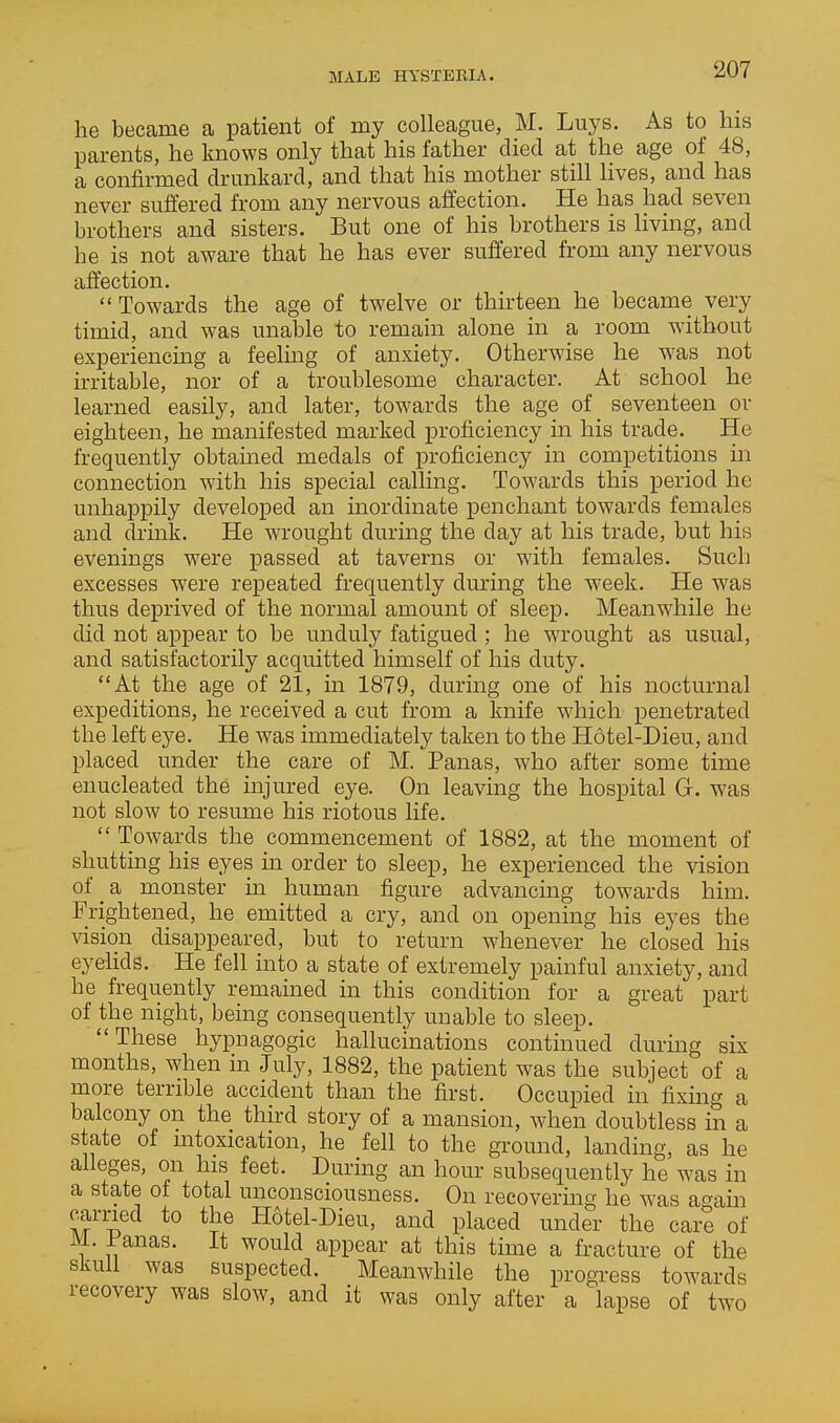 he became a patient of my colleague, M. Luys. As to his parents, he knows only that his father died at the age of 48, a confirmed drmikard, and that his mother still lives, and has never suffered from any nervous affection. He has had seven brothers and sisters. But one of his brothers is livmg, and he is not aware that he has ever suffered from any nervous affection. Towards the age of twelve or thu'teen he became very timid, and was unable to remain alone in a room without experiencmg a feeling of anxiety. Otherwise he was not irritable, nor of a troublesome character. At school he learned easily, and later, towards the age of seventeen or eighteen, he manifested marked proficiency in his trade. He frequently obtained medals of proficiency in competitions in connection with his special calling. Towards this period he unhappily developed an inordinate penchant towards females and drink. He wrought during the day at his trade, but his evenings were passed at taverns or with females. Such excesses were repeated frequently during the week. He was thus deprived of the normal amount of sleep. Meanwhile he did not appear to be unduly fatigued ; he wrought as usual, and satisfactorily acquitted himself of his duty. At the age of 21, in 1879, during one of his nocturnal expeditions, he received a cut from a knife which penetrated the left eye. He was immediately taken to the Hotel-Dieu, and placed under the care of M. Panas, who after some time enucleated the injured eye. On leaving the hospital G. was not slow to resume his riotous life.  Towards the commencement of 1882, at the moment of shutting his eyes m order to sleep, he experienced the vision of a monster in human figure advancing towards him. Frightened, he emitted a cry, and on opening his eyes the vision disappeared, but to return whenever he closed his eyelids. He fell into a state of extremely painful anxiety, and he h-equently remained in this condition for a great part of the night, being consequently unable to sleep. These hypnagogic hallucinations continued during six months, when in July, 1882, the patient was the subject of a more terrible accident than the first. Occupied in fixing a balcony on the third story of a mansion, when doubtless in a state of mtoxication, he fell to the ground, landing, as he alleges, on his feet. During an hour subsequently he was in a state of total unconsciousness. On recovering he was again earned to the H6tel-Dieu, and placed under the care of M. Panas. It would appear at this time a fracture of the skull was suspected. Meanwhile the progress towards recovery was slow, and it was only after a lapse of two